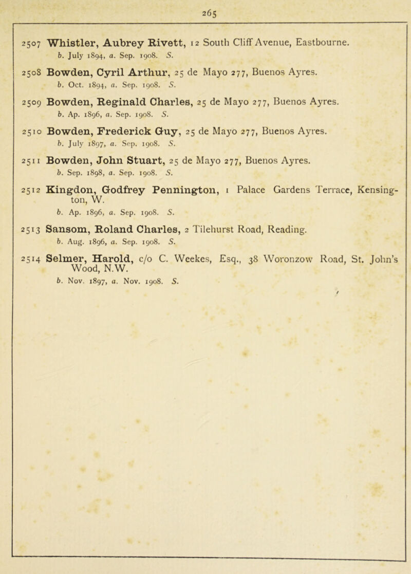 2507 Whistler, Aubrey Rivett, 12 South Cliff Avenue, Eastbourne. h. July 1894, a. Sep. 1908. S. 2508 Bowden, Cyril Arthur, 25 de Mayo 277, Buenos Ayres. b. Oct. 1894, a. Sep. 1908. 5. 2509 Bowden, Reginald Charles, 25 de Mayo 277, Buenos Ayres. b. Ap. 1896, a. Sep. 1908. S. 2510 Bowden, Frederick Guy, 25 de Mayo 277, Buenos Ayres. b. July 1897, a. Sep. 1908. 5. 2511 Bowden, John Stuart, 25 de Mayo 277, Buenos Ayres. b. Sep. 1898, a. Sep. 1908. S. 2512 Kingdon, Godfrey Pennington, i Palace Gardens Terrace, Kensing- ton, W. b. Ap. 1896, a. Sep. 1908. S. 2513 Sansom, Roland Charles, 2 Tilehurst Road, Reading. b. Aug. 1896, a. Sep. 1908. S. 2514 Selmer, Harold, c/o C. Weekes, Esq., 38 Woronzow Road, St. John’s Wood, N.W.