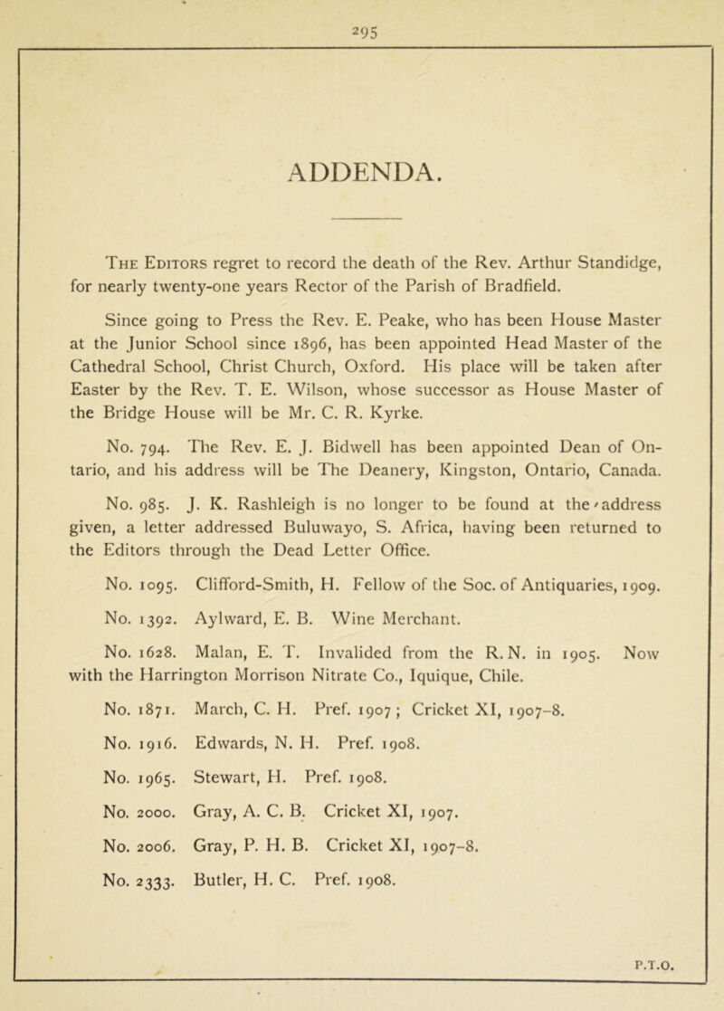 ADDENDA. The Editors regret to record the death of the Rev. Arthur Standidge, for nearly twenty-one years Rector of the Parish of Bradfield. Since going to Press the Rev. E. Peake, who has been House Master at the Junior School since 1896, has been appointed Head Master of the Cathedral School, Christ Church, Oxford. His place will be taken after Easter by the Rev. T. E. Wilson, whose successor as House Master of the Bridge House will be Mr. C. R. Kyrke. No. 794. The Rev. E. J. Bidwell has been appointed Dean of On- tario, and his address will be The Deanery, Kingston, Ontario, Canada. No. 985. J. K. Rashleigh is no longer to be found at the'address given, a letter addressed Buluwayo, S. Africa, having been returned to the Editors through the Dead Letter Office. No. 1095. Clifford-Smith, H. Fellow of the Soc. of Antiquaries, 1909. No. 1392. Aylward, E. B. Wine Merchant. No. 1628. Malan, E. T. Invalided from the R. N. in 1905. Now with the Harrington Morrison Nitrate Co,, Iquique, Chile. No. 1871. March, C. H. Pref. 1907; Cricket XI, 1907-8. No. 1916. Edwards, N. H. Pref. 1908. No. 1965. Stewart, H. Pref. 1908. No. 2000. Gray, A. C. B. Cricket XI, 1907. No. 2006. Gray, P. H. B. Cricket XI, 1907-8. No. 2333. Butler, H. C. Pref. 1908. P.T.O.