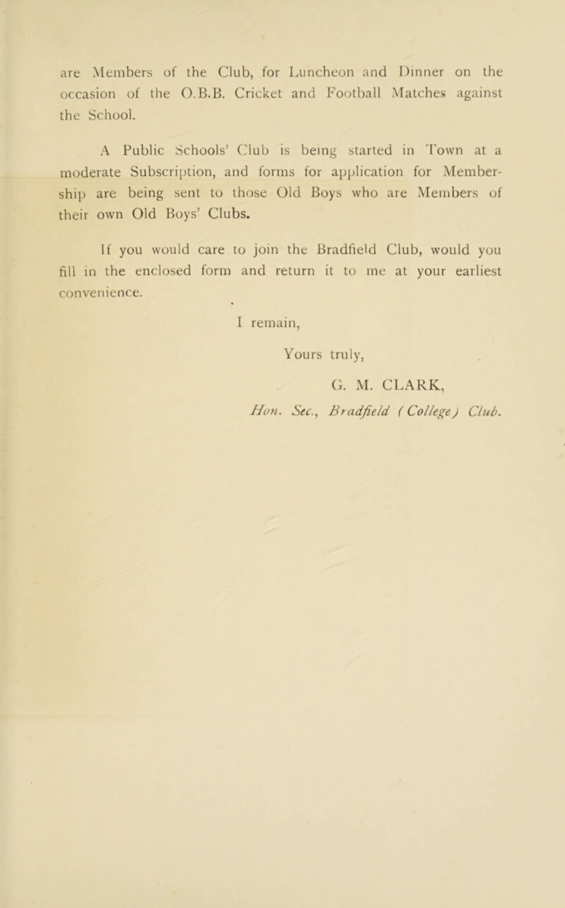 are Members of the Club, for Luncheon and Dinner on the occasion of the O.B.B. Cricket and P'oothall Matches against the School. .A Public Schools’ Club is being started in 'Pown at a moderate Subscrijition, and forms for application for Member- ship are being sent to those Old Boys who are Members of their own Old Boys’ Clubs. If you would care to join the Bradfield Club, would you fill in the enclosed form and return it to me at your earliest convenience. I remain, Yours truly, (;. M. CLARK, Hon. Sec., Bradfield (College) Club.