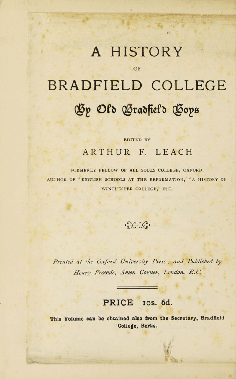 A HISTORY OF BRADFIELD COLLEGE EDITED BY ARTHUR F. LEACH FOKMERLY FELLOW OF ALL SOULS COLLEGE, OXFORD. AUTHOR OF ‘ ENGLISH SCHOOLS AT THE REFORMATION,’ ‘ A HISTORY OF WINCHESTER COLLEGE,’ ETC. Printed at the Oxford University Press ; and Published by Henry Frowde^ Amen Corner^ London^ E.C. PRICE los. 6d. This Volume can be obtained also from the Secretary, Bradfield College, Berks.