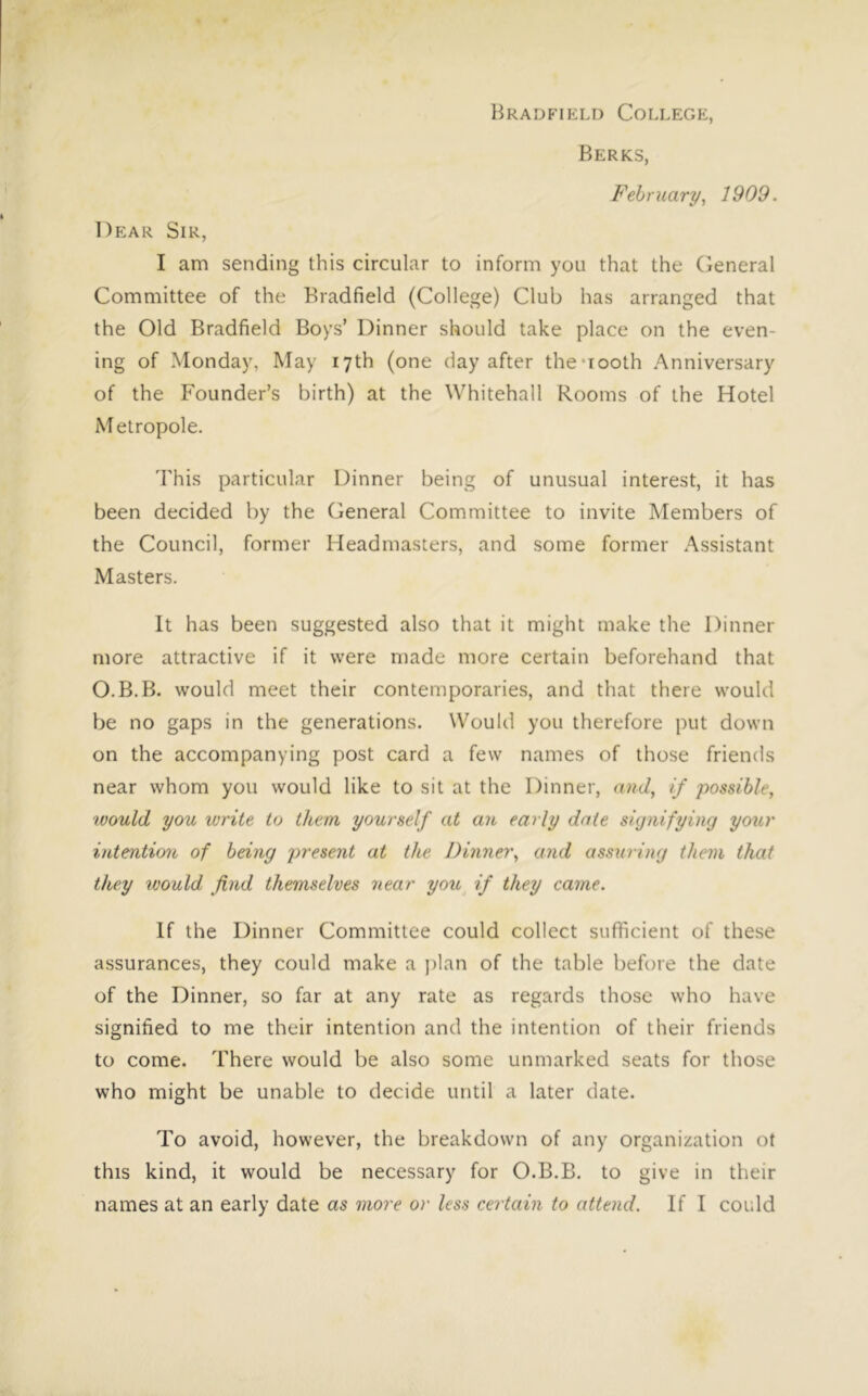 Berks, February, 1909. Dear Sir, I am sending this circular to inform you that the (ieneral Committee of the Bradfield (College) Club has arranged that the Old Bradfield Boys’ Dinner should take place on the even- ing of Monday, May 17th (one day after the *100th Anniversary of the Founder’s birth) at the Whitehall Rooms of the Hotel Metropole. This particular Dinner being of unusual interest, it has been decided by the General Committee to invite Members of the Council, former Headmasters, and some former Assistant Masters. It has been suggested also that it might make the Dinner more attractive if it were made more certain beforehand that O.B.B. would meet their contemporaries, and that there would be no gaps in the generations. Would you therefore put down on the accompanying post card a few names of those friends near whom you would like to sit at the Dinner, and, if possible, ivould you write to them yourself at an early date signifying your intention of being present at the Dinner, and assuring them that they would find themselves near you if they came. If the Dinner Committee could collect sufficient of these assurances, they could make a ])lan of the table before the date of the Dinner, so far at any rate as regards those who have signified to me their intention and the intention of their friends to come. There would be also some unmarked seats for those who might be unable to decide until a later date. To avoid, however, the breakdown of any organization ot this kind, it would be necessary for O.B.B. to give in their names at an early date as more or less certain to attend. If I could