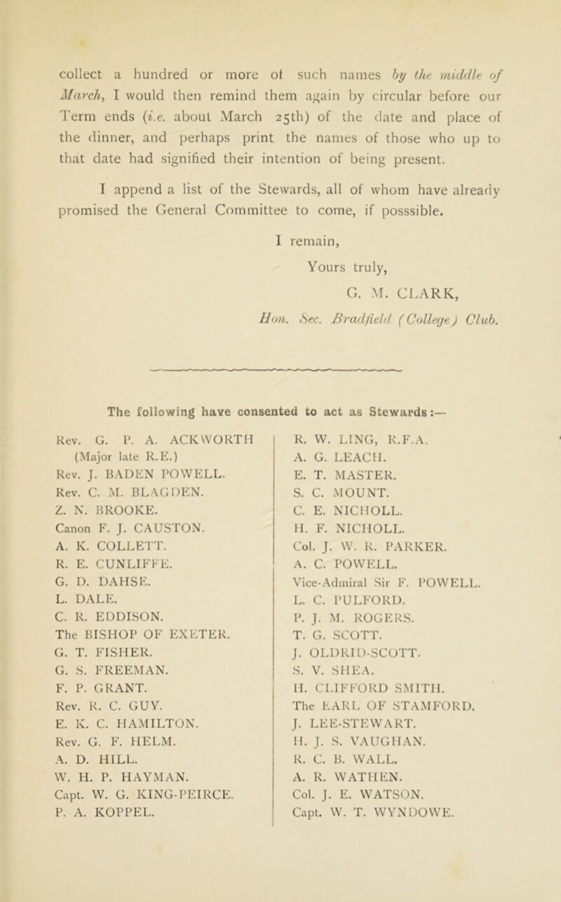 collect a hundred or more ot such names hy the middle of March, I would then remind them a^ain by circular before our Term ends {i.e. about March 25th) of the date and place of the dinner, and perhaps print the names of those who up to that date had signified their intention of being present. I append a list of the Stewards, all of whom have already promised the General Committee to come, if posssible. I remain. Yours truly, G. M. Cl.ARK, Hon. Sec. BradJield ( CollegeJ Club. The following have consented to act as Stewards:— Rev. G. P. A. ACKWORTIl (Major late R.E.) Rev. J. BADEN POWELL. Rev. C. M. BLAG DEN. Z. N. BROOKE. Canon F. J. CAUSTON. A. K. COLLETT. R. E. CUNLIFFE. G. D. DAHSE. L. dalp:. C. R. EDDLSON. The BISHOP OF P:XP:TER. G. T. FISHER. G. S. FREEMAN. F. P. GRANT. Rev. R. C. GUY. E. K. C. HAMILTON. Rev. G. F. HELM. A. D. HILL. W. H. P. HAYMAN. Capt. W. G. KING-PEIRCE. P. A. KOPPEL. R. W. LING, R.F.A. A. G. LEACH. E. T. MASTER. S. C. MOUNT. C. E. NIC HOLE. H. F. NICHOLL. Col. J. W. R. PARKER. A. C. POWELL. Vice-Admiral Sir F. POWELL. L. C. PULFORD. P. J. M. ROGERS. T. G. SCOTT. J. OLDRID-SCOTT. S. V. SHE.A. H. CLIFFORD SMITH. The EARL OF STAMFORD. J. LEE-STEW ART. H. J. S. VAUGHAN. R. C. B. WALL. A. R. WAT HEN. Col. J. E. WATSON. Capt. W. T. WYNDOWE.
