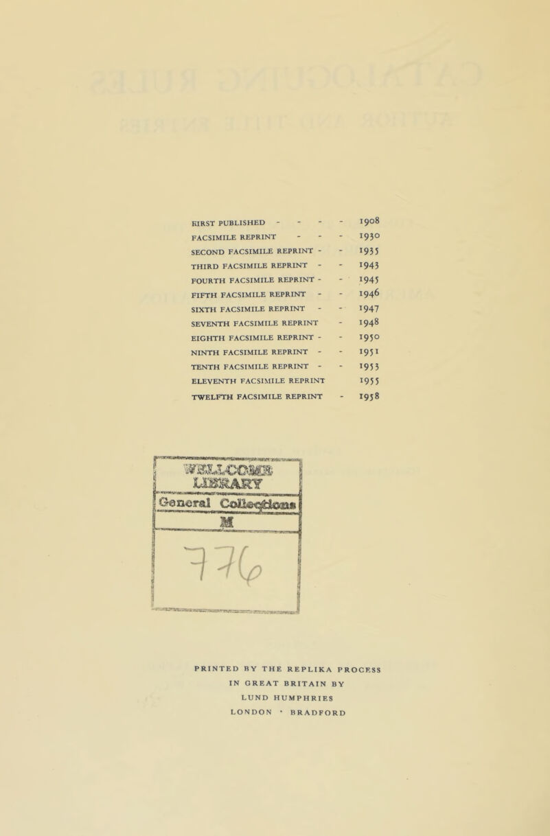 KIRST PUBLISHED - FACSIMILE REPRINT SECOND FACSIMILE REPRINT - THIRD FACSIMILE REPRINT - FOURTH FACSIMILE REPRINT - FIFTH FACSIMILE REPRINT SIXTH FACSIMILE REPRINT SEVENTH FACSIMILE REPRINT EIGHTH FACSIMILE REPRINT - NINTH FACSIMILE REPRINT - TENTH FACSIMILE REPRINT - ELEVENTH FACSIMILE REPRINT TWELFTH FACSIMILE REPRINT 1908 1930 1935 1943 1945 1946 1947 1948 1950 1951 1953 1953 I9J8 PRINTED BY THE REPLIKA PROCESS IN GREAT BRITAIN BY LUND HUMPHRIES LONDON BRADFORD