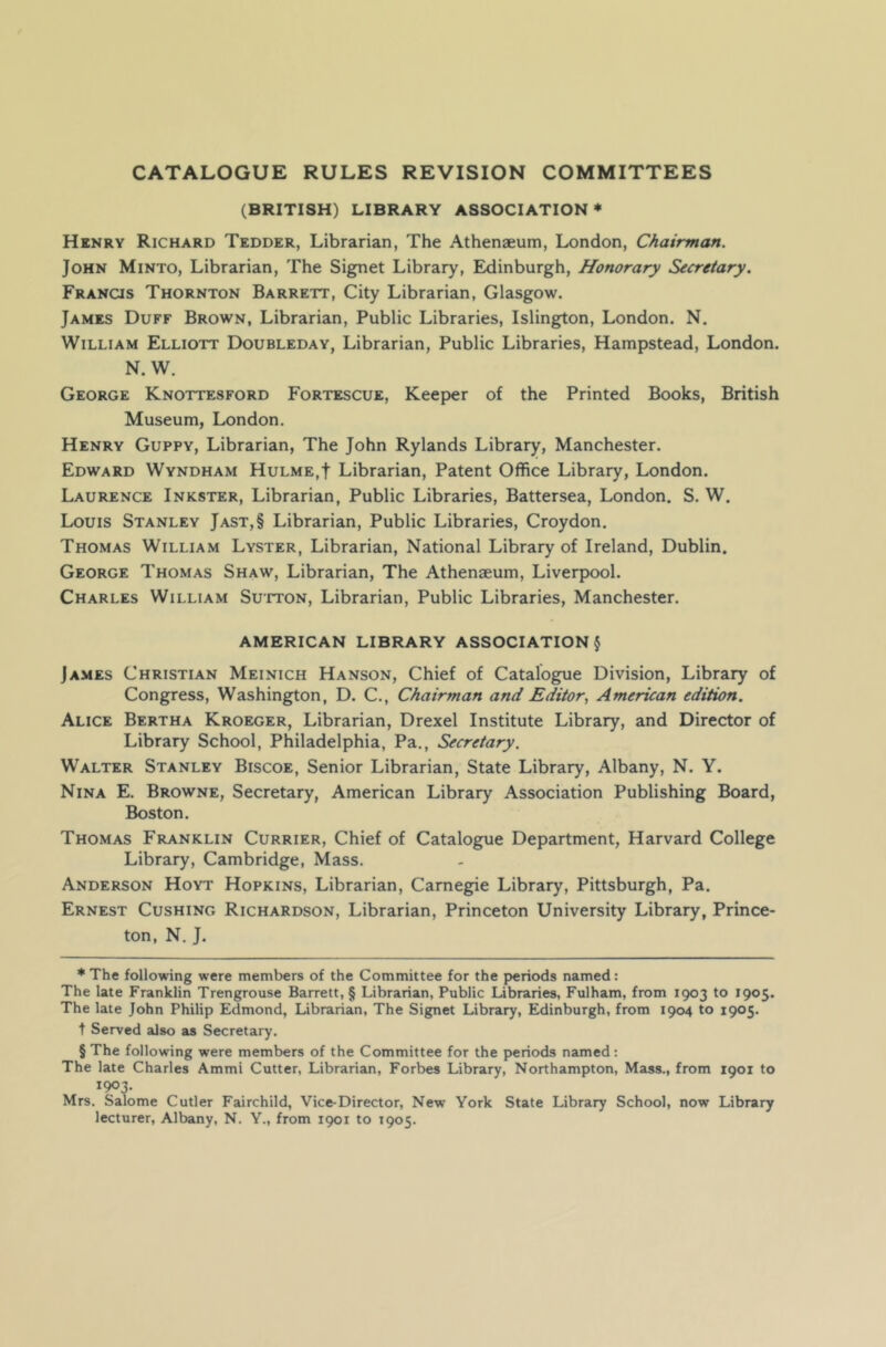 CATALOGUE RULES REVISION COMMITTEES (BRITISH) LIBRARY ASSOCIATION* * * § Henry Richard Tedder, Librarian, The Athenaeum, London, Chairman. John Minto, Librarian, The Signet Library, Edinburgh, Honorary Secretary. Francis Thornton Barrett, City Librarian, Glasgow. James Duff Brown, Librarian, Public Libraries, Islington, London. N. William Elliott Doubleday, Librarian, Public Libraries, Hampstead, London. N. W. George Knottesford Fortescue, Keeper of the Printed Books, British Museum, London. Henry Guppy, Librarian, The John Rylands Library, Manchester. Edward Wyndham Hulme,| Librarian, Patent Office Library, London. Laurence Inkster, Librarian, Public Libraries, Battersea, London. S. W. Louis Stanley Jast,§ Librarian, Public Libraries, Croydon. Thomas William Lyster, Librarian, National Library of Ireland, Dublin. George Thomas Shaw, Librarian, The Athenaeum, Liverpool. Charles William Sutton, Librarian, Public Libraries, Manchester. AMERICAN LIBRARY ASSOCIATION § James Christian Meinich Hanson, Chief of Catalogue Division, Library of Congress, Washington, D. C., Chairman and Editor, American edition. Alice Bertha Kroeger, Librarian, Drexel Institute Library, and Director of Library School, Philadelphia, Pa., Secretary. Walter Stanley Biscoe, Senior Librarian, State Library, Albany, N. Y. Nina E. Browne, Secretary, American Library Association Publishing Board, Boston. Thomas Franklin Currier, Chief of Catalogue Department, Harvard College Library, Cambridge, Mass. Anderson Hoyt Hopkins, Librarian, Carnegie Library, Pittsburgh, Pa. Ernest Cushing Richardson, Librarian, Princeton University Library, Prince- ton, N. J. * The following were members of the Committee for the periods named: The late Franklin Trengrouse Barrett, § Librarian, Public Libraries, Fulham, from 1903 to 1905. The late John Philip Edmond, Librarian, The Signet Library, Edinburgh, from 1904 to 1905. t Served also as Secretary. § The following were members of the Committee for the periods named: The late Charles Ammi Cutter, Librarian, Forbes Library, Northampton, Mass., from 1901 to 1903. Mrs. Salome Cutler Fairchild, Vice-Director, New York State Library School, now Library lecturer, Albany, N. Y., from 1901 to 1905.