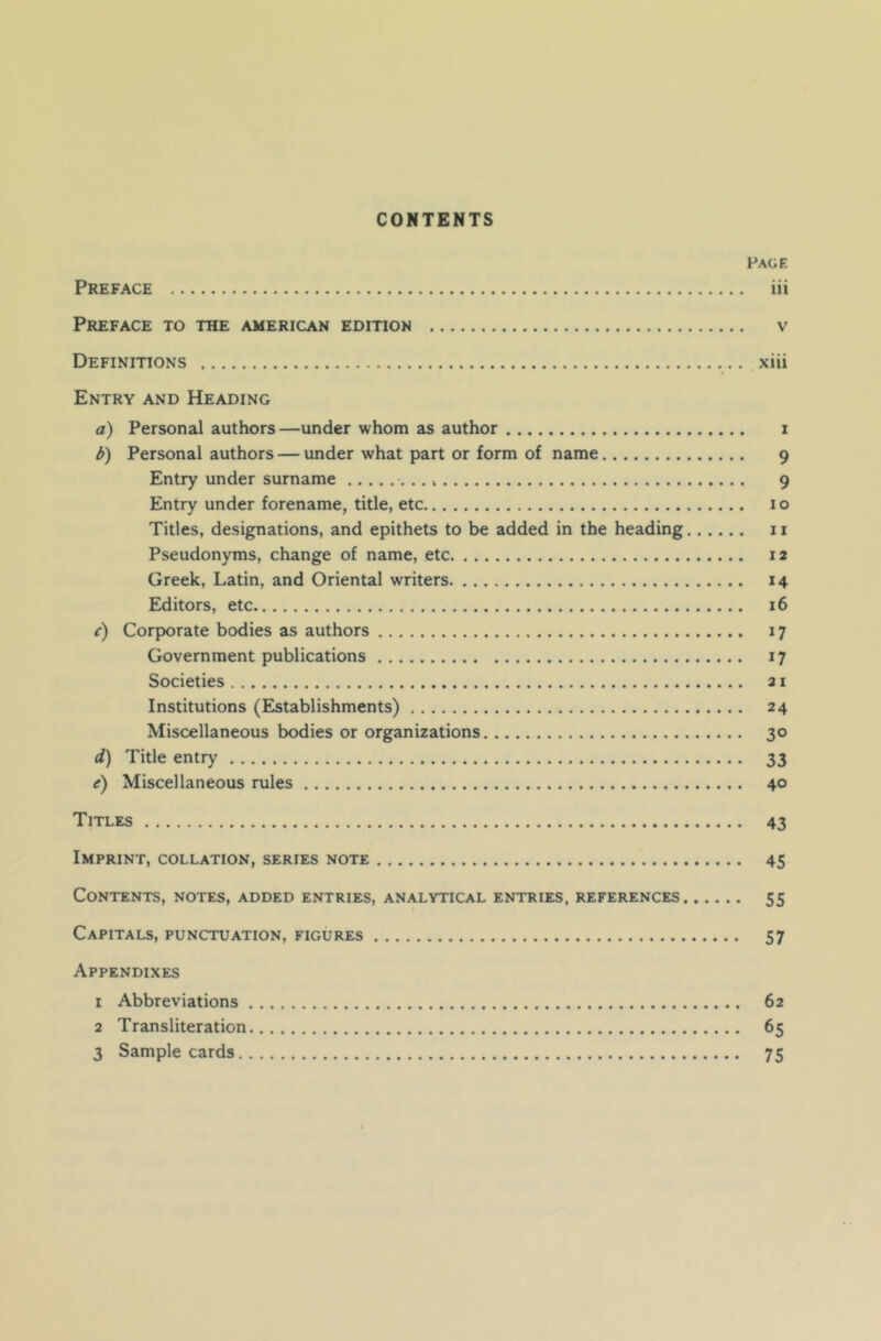 CONTENTS Page Preface iii Preface to the American edition v Definitions xiii Entry and Heading a) Personal authors—under whom as author i b) Personal authors — under what part or form of name 9 Entry under surname ...» 9 Entry under forename, title, etc 10 Titles, designations, and epithets to be added in the heading 11 Pseudonyms, change of name, etc 12 Greek, Latin, and Oriental writers 14 Editors, etc 16 c) Corporate bodies as authors 17 Government publications 17 Societies 21 Institutions (Establishments) 24 Miscellaneous bodies or organizations 30 d) Title entry 33 e) Miscellaneous rules 40 Titles 43 Imprint, collation, series note 45 Contents, notes, added entries, analytical entries, references 55 Capitals, punctuation, figures 57 Appendixes 1 Abbreviations 62 2 Transliteration 65 3 Sample cards 75