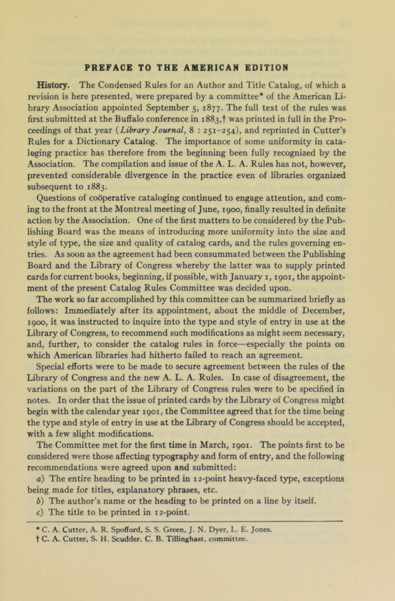 History. The Condensed Rules for an Author and Title Catalog, of which a revision is here presented, were prepared by a committee* of the American Li- brary Association appointed September 5, 1877. The full text of the rules was first submitted at the Buffalo conference in 1883,1 was printed in full in the Pro- ceedings of that year (Library Journal, 8 : 251-254), and reprinted in Cutter’s R.ules for a Dictionary Catalog. The importance of some uniformity in cata- loging practice has therefore from the beginning been fully recognized by the Association. The compilation and issue of the A. L. A. Rules has not, however, prevented considerable divergence in the practice even of libraries organized subsequent to 1883. Questions of cooperative cataloging continued to engage attention, and com- ing to the front at the Montreal meeting of June, 1900, finally resulted in definite action by the Association. One of the first matters to be considered by the Pub- lishing Board was the means of introducing more uniformity into the size and style of type, the size and quality of catalog cards, and the rules governing en- tries. As soon as the agreement had been consummated between the Publishing Board and the Library of Congress whereby the latter was to supply printed cards for current books, beginning, if possible, with January 1, 1901, the appoint- ment of the present Catalog Rules Committee was decided upon. The work so far accomplished by this committee can be summarized briefly as follows: Immediately after its appointment, about the middle of December, 1900, it was instructed to inquire into the type and style of entry in use at the Library of Congress, to recommend such modifications as might seem necessary, and, further, to consider the catalog rules in force—especially the points on which American libraries had hitherto failed to reach an agreement. Special efforts were to be made to secure agreement between the rules of the Library of Congress and the new A. L. A. Rules. In case of disagreement, the variations on the part of the Library of Congress rules were to be specified in notes. In order that the issue of printed cards by the Library of Congress might begin with the calendar year 1901, the Committee agreed that for the time being the type and style of entry in use at the Library of Congress should be accepted, with a few slight modifications. The Committee met for the first time in March, 1901. The points first to be considered were those affecting typography and form of entry, and the following recommendations were agreed upon and submitted: a) The entire heading to be printed in 12-point heavy-faced type, exceptions being made for titles, explanatory phrases, etc. b) The author’s name or the heading to be printed on a line by itself. c) The title to be printed in 12-point. * C. A. Cutter, A. R. Spofford, S. S. Green, J. N. Dyer, L. E. Jones, t C. A. Cutter, S. H. Scudder. C. B. Tillinghast. committee.