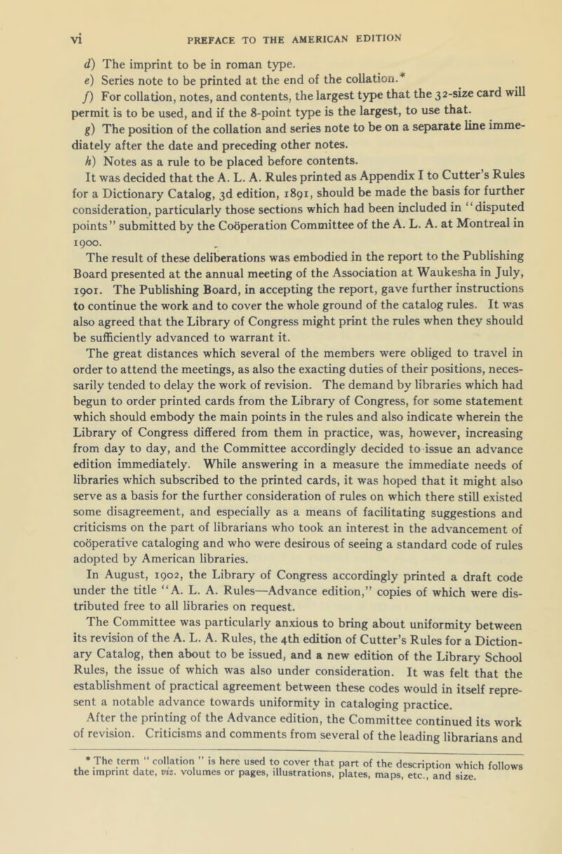 d) The imprint to be in roman type. e) Series note to be printed at the end of the collation.'’1 /) For collation, notes, and contents, the largest type that the 32-size card will permit is to be used, and if the 8-point type is the largest, to use that. g) The position of the collation and series note to be on a separate line imme- diately after the date and preceding other notes. h) Notes as a rule to be placed before contents. It was decided that the A. L. A. Rules printed as Appendix I to Cutter s Rules for a Dictionary Catalog, 3d edition, 1891, should be made the basis for further consideration, particularly those sections which had been included in “disputed points” submitted by the Cooperation Committee of the A. L. A. at Montreal in 1900. The result of these deliberations was embodied in the report to the Publishing Board presented at the annual meeting of the Association at Waukesha in July, 1901. The Publishing Board, in accepting the report, gave further instructions to continue the work and to cover the whole ground of the catalog rules. It was also agreed that the Library of Congress might print the rules when they should be sufficiently advanced to warrant it. The great distances which several of the members were obliged to travel in order to attend the meetings, as also the exacting duties of their positions, neces- sarily tended to delay the work of revision. The demand by libraries which had begun to order printed cards from the Library of Congress, for some statement which should embody the main points in the rules and also indicate wherein the Library of Congress differed from them in practice, was, however, increasing from day to day, and the Committee accordingly decided to issue an advance edition immediately. While answering in a measure the immediate needs of libraries which subscribed to the printed cards, it was hoped that it might also serve as a basis for the further consideration of rules on which there still existed some disagreement, and especially as a means of facilitating suggestions and criticisms on the part of librarians who took an interest in the advancement of cooperative cataloging and who were desirous of seeing a standard code of rules adopted by American libraries. In August, 1902, the Library of Congress accordingly printed a draft code under the title “A. L. A. Rules—Advance edition,” copies of which were dis- tributed free to all libraries on request. The Committee was particularly anxious to bring about uniformity between its revision of the A. L. A. Rules, the 4th edition of Cutter’s Rules for a Diction- ary Catalog, then about to be issued, and a new edition of the Library School Rules, the issue of which was also under consideration. It was felt that the establishment of practical agreement between these codes would in itself repre- sent a notable advance towards uniformity in cataloging practice. After the printing of the Advance edition, the Committee continued its work of revision. Criticisms and comments from several of the leading librarians and * The term “ collation ” is here used to cover that part of the description which follows the imprint date, viz. volumes or pages, illustrations, plates, maps, etc., and size.