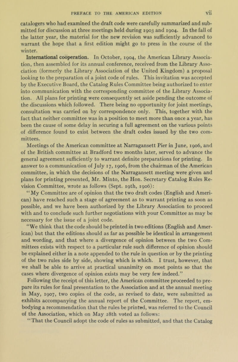 catalogers who had examined the draft code were carefully summarized and sub- mitted for discussion at three meetings held during 1903 and 1904. In the fall of the latter year, the material for the new revision was sufficiently advanced to warrant the hope that a first edition might go to press in the course of the winter. International cooperation. In October, 1904, the American Library Associa- tion, then assembled for its annual conference, received from the Library Asso- ciation (formerly the Library Association of the United Kingdom) a proposal looking to the preparation of a joint code of rules. This invitation was accepted by the Executive Board, the Catalog Rules Committee being authorized to enter into communication with the corresponding committee of the Library Associa- tion. All plans for printing were consequently set aside pending the outcome of the discussions which followed. There being no opportunity for joint meetings, consultation was carried on by correspondence only. This, together with the fact that neither committee was in a position to meet more than once a year, has been the cause of some delay in securing a full agreement on the various points of difference found to exist between the draft codes issued by the two com- mittees. Meetings of the American committee at Narragansett Pier in June, 1906, and of the British committee at Bradford two months later, served to advance the general agreement sufficiently to warrant definite preparations for printing. In answer to a communication of July 17, 1906, from the chairman of the American committee, in which the decisions of the Narragansett meeting were given and plans for printing presented, Mr. Minto, the Hon. Secretary Catalog Rules Re- vision Committee, wrote as follows (Sept. 19th, 1906): “My Committee are of opinion that the two draft codes (English and Ameri- can) have reached such a stage of agreement as to warrant printing as soon as possible, and we have been authorized by the Library Association to proceed with and to conclude such further negotiations with your Committee as may be necessary for the issue of a joint code. “We think that the code should be printed in two editions (English and Amer- ican) but that the editions should as far as possible be identical in arrangement and wording, and that where a divergence of opinion between the two Com- mittees exists with respect to a particular rule such difference of opinion should be explained either in a note appended to the rule in question or by the printing of the two rules side by side, showing which is which. I trust, however, that we shall be able to arrive at practical unanimity on most points so that the cases where divergence of opinion exists may be very few indeed.” Following the receipt of this letter, the American committee proceeded to pre- pare its rules for final presentation to the Association and at the annual meeting in May, 1907, two copies of the code, as revised to date, were submitted as exhibits accompanying the annual report of the Committee. The report, em- bodying a recommendation that the rules be printed, was referred to the Council of the Association, which on May 28th voted as follows: “That the Council adopt the code of rules as submitted, and that the Catalog