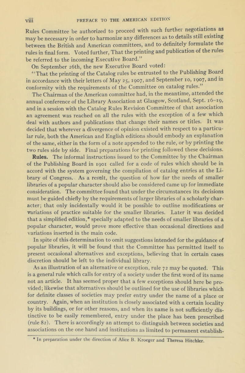 Vlll Rules Committee be authorized to proceed with such further negotiations as may be necessary in order to harmonize any differences as to details still existing between the British and American committees, and to definitely formulate the rules in final form. Voted further, That the printing and publication of the rules be referred to the incoming Executive Board.” On September 26th, the new Executive Board voted: “That the printing of the Catalog rules be entrusted to the Publishing Board in accordance with their letters of May 25, 1907, and September 10, 1907, and in conformity with the requirements of the Committee on catalog rules. The Chairman of the American committee had, in the meantime, attended the annual conference of the Library Association at Glasgow, Scotland, Sept. 16-19, and in a session with the Catalog Rules Revision Committee of that association an agreement was reached on all the rules with the exception of a few which deal with authors and publications that change their names or titles. It was decided that wherever a divergence of opinion existed with respect to a particu- lar rule, both the American and English editions should embody an explanation of the same, either in the form of a note appended to the rule, or by printing the two rules side by side. Final preparations for printing followed these decisions. Rules. The informal instructions issued to the Committee by the Chairman of the Publishing Board in 1901 called for a code of rules which should be in accord with the system governing the compilation of catalog entries at the Li- brary of Congress. As a result, the question of how far the needs of smaller libraries of a popular character should also be considered came up for immediate consideration. The committee found that under the circumstances its decisions must be guided chiefly by the requirements of larger libraries of a scholarly char- acter; that only incidentally would it be possible to outline modifications or variations of practice suitable for the smaller libraries. Later it was decided that a simplified edition,* specially adapted to the needs of smaller libraries of a popular character, would prove more effective than occasional directions and variations inserted in the main code. In spite of this determination to omit suggestions intended for the guidance of popular libraries, it will be found that the Committee has permitted itself to present occasional alternatives and exceptions, believing that in certain cases discretion should be left to the individual library. As an illustration of an alternative or exception, rule 72 may be quoted. This is a general rule which calls for entry of a society under the first word of its name not an article. It has seemed proper that a few exceptions should here be pro- vided; likewise that alternatives should be outlined for the use of libraries which for definite classes of societies may prefer entry under the name of a place or country. Again, when an institution is closely associated with a certain locality by its buildings, or for other reasons, and when its name is not sufficiently dis- tinctive to be easily remembered, entry under the place has been prescribed (rule 82). There is accordingly an attempt to distinguish between societies and associations on the one hand and institutions as limited to permanent establish- * In preparation under the direction of Alice B. Kroeger and Theresa Hitchler.