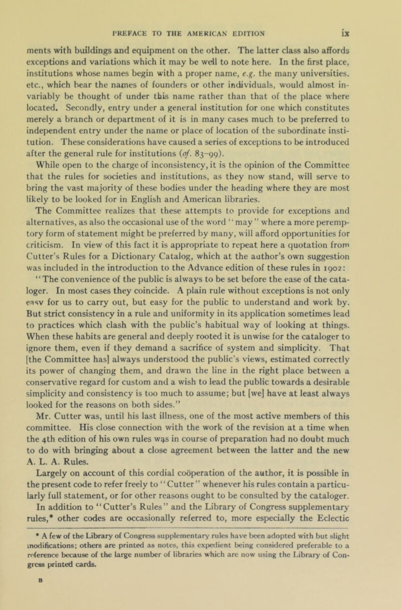 ments with buildings and equipment on the other. The latter class also affords exceptions and variations which it may be well to note here. In the first place, institutions whose names begin with a proper name, e.g. the many universities, etc., which bear the names of founders or other individuals, would almost in- variably be thought of under this name rather than that of the place where located. Secondly, entry under a general institution for one which constitutes merely a branch or department of it is in many cases much to be preferred to independent entry under the name or place of location of the subordinate insti- tution. These considerations have caused a series of exceptions to be introduced after the general rule for institutions (of. 83-99). While open to the charge of inconsistency, it is the opinion of the Committee that the rules for societies and institutions, as they now stand, will serve to bring the vast majority of these bodies under the heading where they are most likely to be looked for in English and American libraries. The Committee realizes that these attempts to provide for exceptions and alternatives, as also the occasional use of the word “ may ” where a more peremp- tory form of statement might be preferred by many, will afford opportunities for criticism. In view of this fact it is appropriate to repeat here a quotation from Cutter’s Rules for a Dictionary Catalog, which at the author’s own suggestion was included in the introduction to the Advance edition of these rules in 1902: “The convenience of the public is always to be set before the ease of the cata- loger. In most cases they coincide. A plain rule without exceptions is not only easv for us to carry out, but easy for the public to understand and work by. But strict consistency in a rule and uniformity in its application sometimes lead to practices which clash with the public’s habitual way of looking at things. When these habits are general and deeply rooted it is unwise for the cataloger to ignore them, even if they demand a sacrifice of system and simplicity. That [the Committee has] always understood the public’s views, estimated correctly its power of changing them, and drawn the line in the right place between a conservative regard for custom and a wish to lead the public towards a desirable simplicity and consistency is too much to assume; but [we] have at least always looked for the reasons on both sides.” Mr. Cutter was, until his last illness, one of the most active members of this committee. His close connection with the work of the revision at a time when the 4th edition of his own rules w^s in course of preparation had no doubt much to do with bringing about a close agreement between the latter and the new A. L. A. Rules. Largely on account of this cordial cooperation of the author, it is possible in the present code to refer freely to “Cutter” whenever his rules contain a particu- larly full statement, or for other reasons ought to be consulted by the cataloger. In addition to “Cutter’s Rules” and the Library of Congress supplementary rules,* other codes are occasionally referred to, more especially the Eclectic * A few of the Library of Congress supplementary rules have been adopted with but slight modifications; others are printed as notes, this expedient being considered preferable to a reference because of the large number of libraries which are now using the Library of Con- gress printed cards.