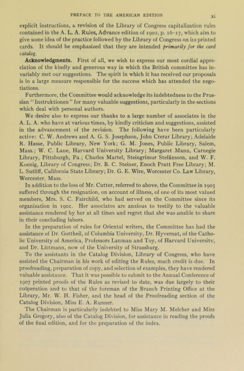 XI explicit instructions, a revision of the Library of Congress capitalization rules contained in the A. L. A. Rules, Advance edition of 1902, p. 16-17, which aim to give some idea of the practice followed by the Library of Congress on its printed cards. It should be emphasized that they are intended primarily for the card catalog. Acknowledgments. First of all, we wish to express our most cordial appre- ciation of the kindly and generous way in which the British committee has in- variably met our suggestions. The spirit in which it has received our proposals is in a large measure responsible for the success which has attended the nego- tiations. Furthermore, the Committee would acknowledge its indebtedness to the Prus- sian “ Instruktionen ” for many valuable suggestions, particularly in the sections which deal with personal authors. We desire also to express our thanks to a large number of associates in the A. L. A. who have at various times, by kindly criticism and suggestions, assisted in the advancement of the revision. The following have been particularly active: C. W. Andrews and A. G. S. Josephson, John Crerar Library; Adelaide R. Hasse, Public Library, New York; G. M. Jones, Public Library, Salem, Mass.; W. C. Lane, Harvard University Library; Margaret Mann, Carnegie Library, Pittsburgh, Pa.; Charles Martel, Steingrimur Stefansson, and W. F. Koenig, Library of Congress; Dr. B. C. Steiner, Enoch Pratt Free Library; M. L. Sutliff, California State Library; Dr. G. E. Wire, Worcester Co. Lawr Library, Worcester, Mass. In addition to the loss of Mr. Cutter, referred to above, the Committee in 1905 suffered through the resignation, on account of illness, of one of its most valued members, Mrs. S. C. Fairchild, who had served on the Committee since its organization in 1901. Her associates are anxious to testify to the valuable assistance rendered by her at all times and regret that she was unable to share in their concluding labors. In the preparation of rules for Oriental writers, the Committee has had the assistance of Dr. Gottheil, of Columbia University, Dr. Hyvernat, of the Catho- lic University of America, Professors Lanman and Toy, of Harvard Universitv, and Dr. Littmann, now of the University of Strassburg. To the assistants in the Catalog Division, Library of Congress, who have assisted the Chairman in his work of editing the Rules, much credit is due. In proofreading, preparation of copy, and selection of examples, they have rendered valuable assistance. That it wras possible to submit to the Annual Conference of 1907 printed proofs of the Rules as revised to date, wras due largely to their cooperation and to that of the foreman of the Branch Printing Office at the Library, Mr. W. H. Fisher, and the head of the Proofreading section of the Catalog Division, Miss E. A. Runner. The Chairman is particularly indebted to Miss Mary M. Melcher and Miss Julia Gregory, also of the Catalog Division, for assistance in reading the proofs of the final edition, and for the preparation of the index.
