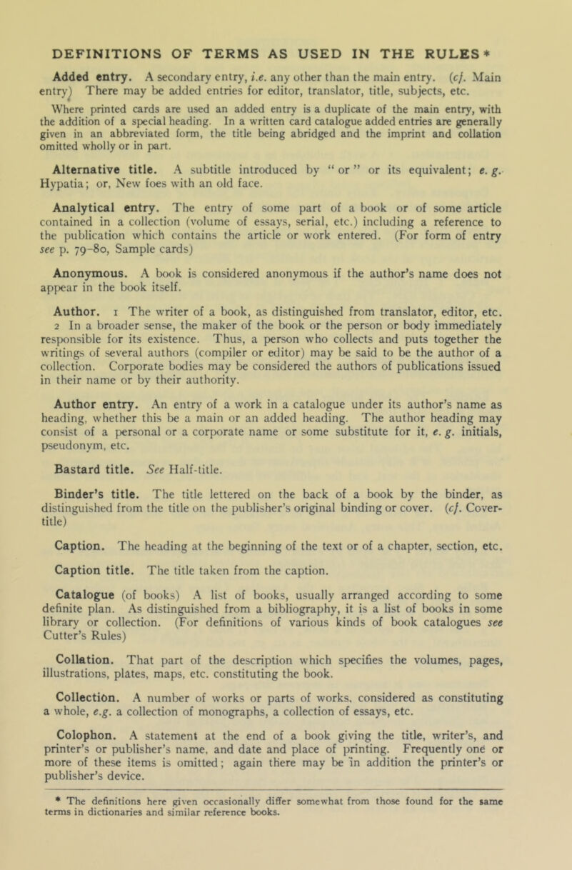 Added entry. A secondary entry, i.e. any other than the main entry. (cf. Main entry^ There may be added entries for editor, translator, title, subjects, etc. Where printed cards are used an added entry is a duplicate of the main entry, with the addition of a special heading. In a written card catalogue added entries are generally given in an abbreviated form, the title being abridged and the imprint and collation omitted wholly or in part. Alternative title. A subtitle introduced by “or” or its equivalent; e. g. Hypatia; or, New foes with an old face. Analytical entry. The entry of some part of a book or of some article contained in a collection (volume of essays, serial, etc.) including a reference to the publication which contains the article or work entered. (For form of entry see p. 79-80, Sample cards) Anonymous. A book is considered anonymous if the author’s name does not appear in the book itself. Author. 1 The writer of a book, as distinguished from translator, editor, etc. 2 In a broader sense, the maker of the book or the person or body immediately responsible for its existence. Thus, a person who collects and puts together the writings of several authors (compiler or editor) may be said to be the author of a collection. Corporate bodies may be considered the authors of publications issued in their name or by their authority. Author entry. An entry of a work in a catalogue under its author’s name as heading, whether this be a main or an added heading. The author heading may consist of a personal or a corporate name or some substitute for it, e. g. initials, pseudonym, etc. Bastard title. See Half-title. Binder’s title. The title lettered on the back of a book by the binder, as distinguished from the title on the publisher’s original binding or cover, (c/. Cover- title) Caption. The heading at the beginning of the text or of a chapter, section, etc. Caption title. The title taken from the caption. Catalogue (of books) A list of books, usually arranged according to some definite plan. As distinguished from a bibliography, it is a list of books in some library or collection. (For definitions of various kinds of book catalogues see Cutter’s Rules) Collation. That part of the description which specifies the volumes, pages, illustrations, plates, maps, etc. constituting the book. Collection. A number of works or parts of works, considered as constituting a whole, e.g. a collection of monographs, a collection of essays, etc. Colophon. A statement at the end of a book giving the title, writer’s, and printer’s or publisher’s name, and date and place of printing. Frequently one or more of these items is omitted; again there may be in addition the printer’s or publisher’s device. * The definitions here given occasionally differ somewhat from those found for the same terms in dictionaries and similar reference books.