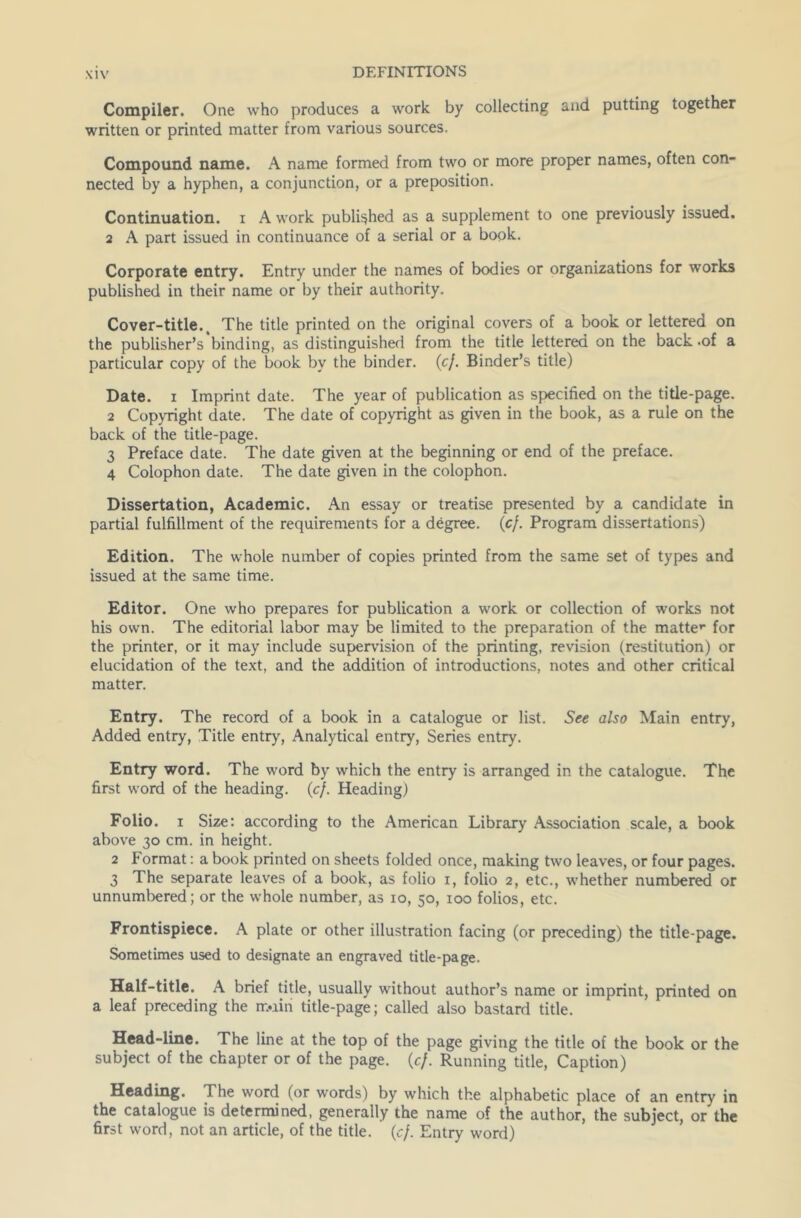 Compiler. One who produces a work by collecting and putting together written or printed matter from various sources. Compound name. A name formed from two or more proper names, often con- nected by a hyphen, a conjunction, or a preposition. Continuation, i A work published as a supplement to one previously issued. 2 A part issued in continuance of a serial or a book. Corporate entry. Entry under the names of bodies or organizations for works published in their name or by their authority. Cover-title^ The title printed on the original covers of a book or lettered on the publisher’s binding, as distinguished from the title lettered on the back .of a particular copy of the book by the binder. (c]. Binder’s title) Date, i Imprint date. The year of publication as specified on the title-page. 2 Copyright date. The date of copyright as given in the book, as a rule on the back of the title-page. 3 Preface date. The date given at the beginning or end of the preface. 4 Colophon date. The date given in the colophon. Dissertation, Academic. An essay or treatise presented by a candidate in partial fulfillment of the requirements for a degree, {cf. Program dissertations) Edition. The whole number of copies printed from the same set of types and issued at the same time. Editor. One who prepares for publication a work or collection of works not his own. The editorial labor may be limited to the preparation of the matter for the printer, or it may include supervision of the printing, revision (restitution) or elucidation of the text, and the addition of introductions, notes and other critical matter. Entry. The record of a book in a catalogue or list. See also Main entry, Added entry, Title entry, Analytical entry, Series entry. Entry word. The word by which the entry is arranged in the catalogue. The first word of the heading. (cf. Heading) Folio, i Size: according to the American Library Association scale, a book above 30 cm. in height. 2 Format: a book printed on sheets folded once, making two leaves, or four pages. 3 The separate leaves of a book, as folio 1, folio 2, etc., whether numbered or unnumbered; or the whole number, as 10, 50, 100 folios, etc. Frontispiece. A plate or other illustration facing (or preceding) the title-page. Sometimes used to designate an engraved title-page. Half-title. A brief title, usually without author’s name or imprint, printed on a leaf preceding the imiii title-page; called also bastard title. Head-line. The line at the top of the page giving the title of the book or the subject of the chapter or of the page. {cf. Running title, Caption) Heading. The word (or words) by which the alphabetic place of an entry in the catalogue is determined, generally the name of the author, the subject, or'the first word, not an article, of the title, {cf. Entry word)