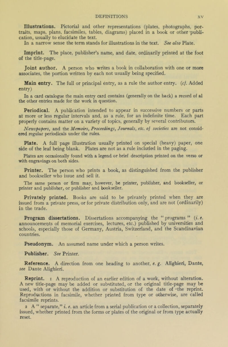 Illustrations. Pictorial and other representations (plates, photographs, por- traits, maps, plans, facsimiles, tables, diagrams) placed in a book or other publi- cation, usually to elucidate the text. In a narrow sense the term stands for illustrations in the text. See also Plate. Imprint. The place, publisher’s name, and date, ordinarily printed at the foot of the title-page. Joint author. A person who writes a book in collaboration with one or more associates, the portion written by each not usually being specified. Main entry. The full or principal entry, as a rule the author entry. (cf. Added entry) In a card catalogue the main entry card contains (generally on the back) a record of al the other entries made for the work in question. Periodical. A publication intended to appear in successive numbers or parts at more or less regular intervals and, as a rule, for an indefinite time. Each part properly contains matter on a variety of topics, generally by several contributors. Newspapers, and the Memoirs, Proceedings, Journals, etc. of societies are not consid- ered regular periodicals under the rules. Plate. A full page illustration usually printed on special (heavy) paper, one side of the leaf being blank. Plates are not as a rule included in the paging. Plates are occasionally found with a legend or brief description printed on the verso or with engravings on both sides. Printer. The person who prints a book, as distinguished from the publisher and bookseller who issue and sell it. The same person or firm may, however, be printer, publisher, and bookseller, or printer and publisher, or publisher and bookseller. Privately printed. Books are said to be privately printed when they are issued from a private press, or for private distribution only, and are not (ordinarily) in the trade. Program dissertations. Dissertations accompanying the “ programs ” (t\ e. announcements of memorial exercises, lectures, etc.) published by universities and schools, especially those of Germany, Austria, Switzerland, and the Scandinavian countries. Pseudonym. An assumed name under which a person writes. Publisher. See Printer. Reference. A direction from one heading to another, e. g. Alighieri, Dante, see Dante Alighieri. Reprint, i A reproduction of an earlier edition of a work, without alteration. A new title-page may be added or substituted, or the original title-page may be used, with or without the addition or substitution of the date of *the reprint. Reproductions in facsimile, whether printed from type or otherwise, are called facsimile reprints. 2 A “ separate,” i. e. an article from a serial publication or a collection, separately issued, whether printed from the forms or plates of the original or from type actually reset.