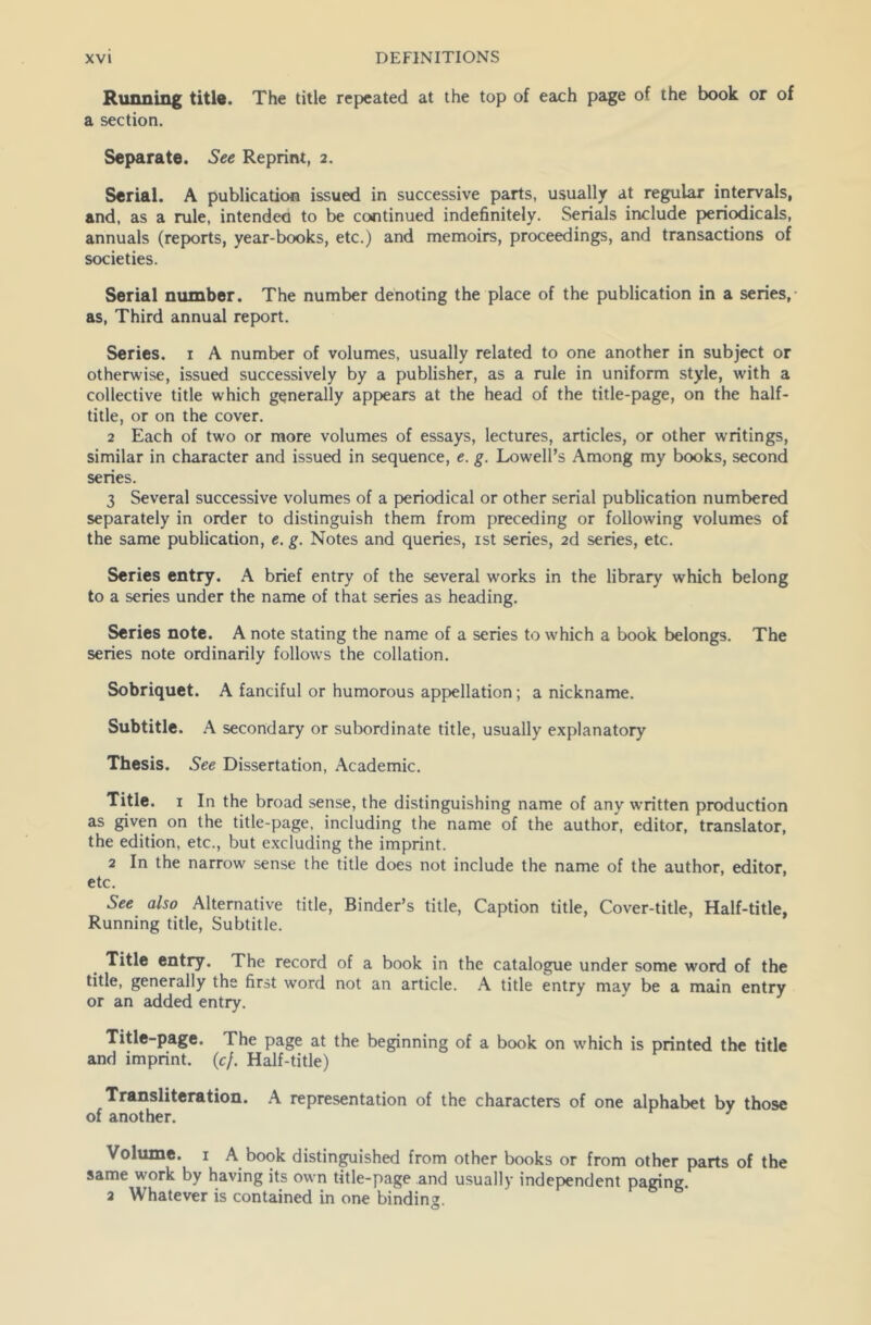 Running title. The title repeated at the top of each page of the book or of a section. Separate. See Reprint, 2. Serial. A publication issued in successive parts, usually at regular intervals, and, as a rule, intended to be continued indefinitely. Serials include periodicals, annuals (reports, year-books, etc.) and memoirs, proceedings, and transactions of societies. Serial number. The number denoting the place of the publication in a series, as, Third annual report. Series. 1 A number of volumes, usually related to one another in subject or otherwise, issued successively by a publisher, as a rule in uniform style, with a collective title which generally appears at the head of the title-page, on the half- title, or on the cover. 2 Each of two or more volumes of essays, lectures, articles, or other writings, similar in character and issued in sequence, e. g. Lowell’s Among my books, second series. 3 Several successive volumes of a periodical or other serial publication numbered separately in order to distinguish them from preceding or following volumes of the same publication, e. g. Notes and queries, 1st series, 2d series, etc. Scries entry. A brief entry of the several w'orks in the library which belong to a series under the name of that series as heading. Series note. A note stating the name of a series to which a book belongs. The series note ordinarily follows the collation. Sobriquet. A fanciful or humorous appellation; a nickname. Subtitle. A secondary or subordinate title, usually explanatory Thesis. See Dissertation, Academic. Title. 1 In the broad sense, the distinguishing name of any written production as given on the title-page, including the name of the author, editor, translator, the edition, etc., but excluding the imprint. 2 In the narrow sense the title does not include the name of the author, editor, etc. See also Alternative title, Binder’s title, Caption title, Cover-title, Half-title, Running title, Subtitle. Title entry. The record of a book in the catalogue under some word of the title, generally the first word not an article. A title entry may be a main entry or an added entry. Title-page. The page at the beginning of a book on which is printed the title and imprint, (cf. Half-title) Transliteration. A representation of the characters of one alphabet by those of another. Volume. 1 A book distinguished from other books or from other parts of the same work by having its own title-page and usually independent paging. 2 Whatever is contained in one binding.