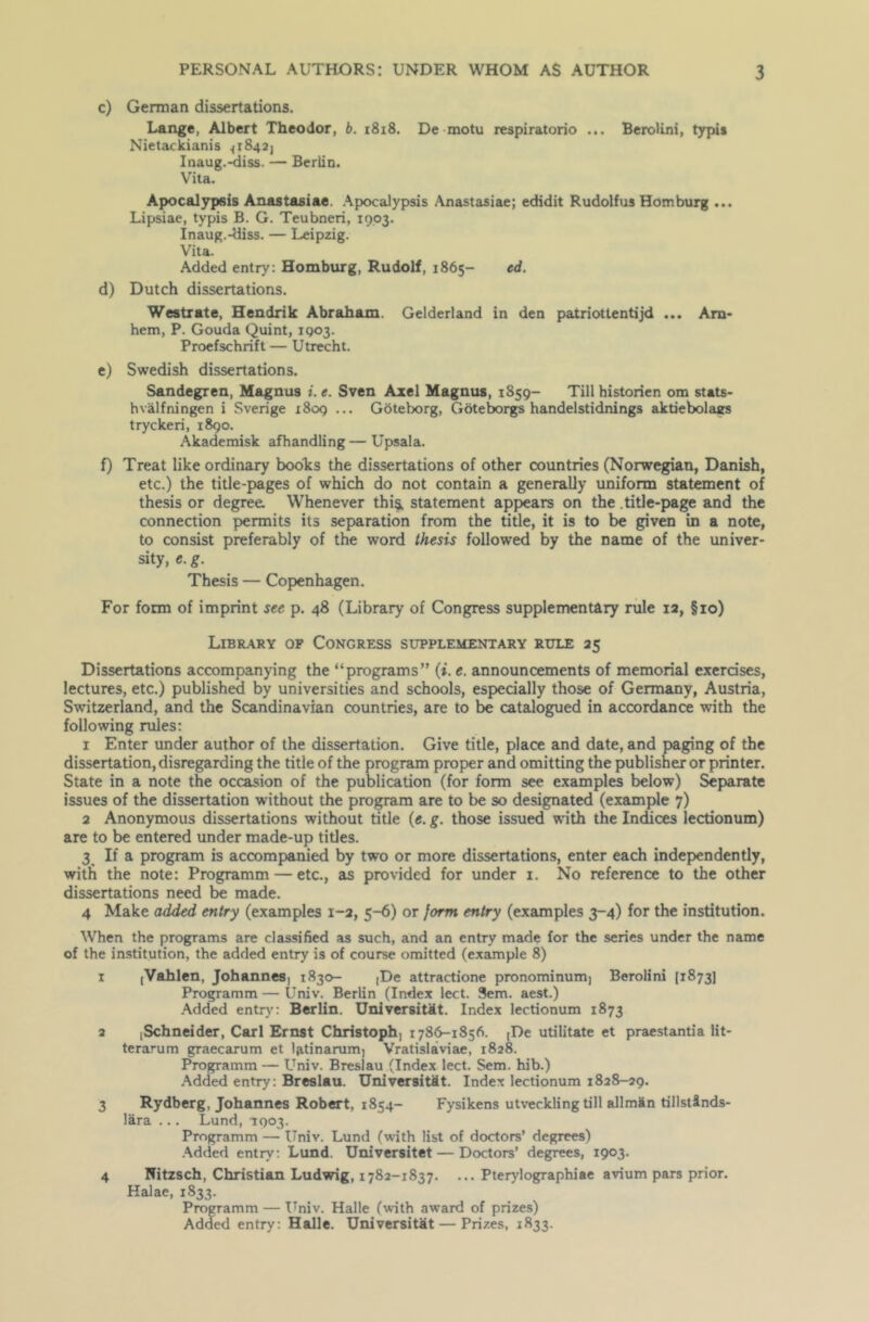 c) German dissertations. Lange, Albert Theodor, b. 1818. De motu respiratorio ... Berolini, typis Nietackianis <1842] Inaug.-diss. — Berlin. Vita. Apocalypsis Anastasiae. Apocalypsis Anastasiae; edidit Rudolfus Homburg ... Lipsiae, typis B. G. Teubneri, 1903. Inaug.-diss. — Leipzig. Vita. Added entry: Homburg, Rudolf, 1865- ed. d) Dutch dissertations. Westrate, Hendrik Abraham. Gelderland in den patriottentijd ... Arn- hem, P. Gouda Quint, 1903. Proefschrift — Utrecht. e) Swedish dissertations. Sandegren, Magnus i. e. Sven Axel Magnus, 1S59- Till historien om stats- hvalfningen i Sverige 1809 ... Gbteborg, Goteborgs handelstidnings aktiebolaes tryckeri, 1890. Akademisk afhandling — Upsala. f) Treat like ordinary books the dissertations of other countries (Norwegian, Danish, etc.) the title-pages of which do not contain a generally uniform statement of thesis or degree. Whenever this, statement appears on the .title-page and the connection permits its separation from the title, it is to be given in a note, to consist preferably of the word thesis followed by the name of the univer- sity, e. g. Thesis — Copenhagen. For form of imprint see p. 48 (Library of Congress supplementary rule 12, §10) Library of Congress supplementary rule 25 Dissertations accompanying the “programs” (i. t. announcements of memorial exercises, lectures, etc.) published by universities and schools, especially those of Germany, Austria, Switzerland, and the Scandinavian countries, are to be catalogued in accordance with the following rules: 1 Enter under author of the dissertation. Give title, place and date, and paging of the dissertation, disregarding the title of the program proper and omitting the publisher or printer. State in a note the occasion of the publication (for form see examples below) Separate issues of the dissertation without the program are to be so designated (example 7) 2 Anonymous dissertations without title (e. g. those issued with the Indices lectionum) are to be entered under made-up titles. 3 If a program is accompanied by two or more dissertations, enter each independently, with the note: Programm — etc., as provided for under 1. No reference to the other dissertations need be made. 4 Make added entry (examples 1-2, 5-6) or form entry (examples 3-4) for the institution. When the programs are classified as such, and an entry made for the series under the name of the institution, the added entry is of course omitted (example 8) 1 [Vahlen, Johannes, 1830- (De attractione pronominum, Berolini [1873] Programm—Univ. Berlin (Index lect. 3em. aest.) Added entry: Berlin. Universitkt. Index lectionum 1873 2 ,Schneider, Carl Ernst Christoph, 1786-1856. (De utilitate et praestantia lit- terarum graecarum et latinarum, Vratislaviae, 1828. Programm — Univ. Breslau (Index lect. Sem. hib.) Added entry: Breslau. UniversitSt. Index lectionum 1828-29. 3 Rydberg, Johannes Robert, 1854- Fysikens utveckling till allman tillstinds- lara ... Lund, 1903. Programm — Univ. Lund (with list of doctors’ degrees) Added entry: Lund. Universitet — Doctors’ degrees, 1903. 4 Nitzsch, Christian Ludwig, 1782-1837. ... Pterylographiae avium pars prior. Halae, 1833. Programm — Univ. Halle (with award of prizes) Added entry: Halle. Universitat — Prizes, 1833.