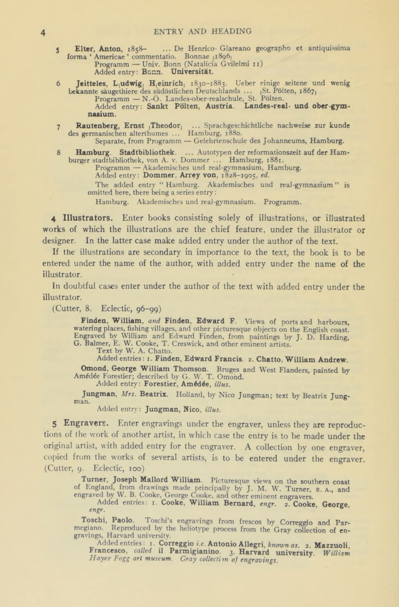 5 Elter, Anton, 1858— ... De Henrico' Glareano geograpbo et antiquissima forma ‘ Americae ’ commentatio. Bonnae [1896) Programm — Univ. Bonn (Natalicia Gvilelmi 11) Added entry: Bonn. Universitat. 6 Jeitteles, L,udwig, H(einrich, 1830-1883. Ueber einige seitene und wenig bekannte saugethiere des siidostlichen Deutschlands ... [St. Polten, 1867) Programm — N.-O. Landes-ober-realschule, St. Polten. Added entry: Sankt Polten, Austria. Landes-real- und ober-gym- nasium. 7 Rautenberg, Ernst [Theodor, ... Sprachgeschichtliche nachweise zur kunde des germanischen alterthumes ... Hamburg, 1880. Separate, from Programm — Gelehrtenschule des Johanneums, Hamburg. 8 Hamburg. Stadtbibliothek ... Autotypen der reformationszeit auf der Ham- burger stadtbibliothek, von A. v. Dommer ... Hamburg, 1881. Programm — Akademisches und real-gymnasium, Hamburg. Added entry: Dommer, Arrey von, 1828-1905, ed. The added entry “ Hamburg. Akademisches und real-gymnasium ” is omitted here, there being a series entry: Hamburg. Akademisches und real-gymnasium. Programm. 4 Illustrators. Enter books consisting solely of illustrations, or illustrated works of which the illustrations are the chief feature, under the illustrator or designer. In the latter case make added entry under the author of the text. If the illustrations are secondary in importance to the text, the book is to be entered under the name of the author, with added entry under the name of the illustrator. In doubtful cases enter under the author of the text with added entry under the illustrator. (Cutter, 8. Eclectic, 96-99) Finden, William, and Finden, Edward F. Views of ports and harbours, watering places, fishing villages, and other picturesque objects on the English coast. Engraved by William and Edward Finden, from paintings by J. D. Harding, G. Balmer, E. W. Cooke, T. Creswick, and other eminent artists. Text by W. A. Chatto. Added entries: 1. Finden, Edward Francis. 2. Chatto. William Andrew. Omond, George William Thomson. Bruges and West Flanders, painted by Amedde Forestier; described by G. W. T. Omond. Added entry: Forestier, Am6dee, Ulus. Jungman, Mrs. Beatrix. Holland, by Nico Jungman; text by Beatrix Jung- man. Added entry: Jungman, Nico, illus. 5 Engravers. Enter engravings under the engraver, unless they are reproduc- tions of the work of another artist, in which case the entry is to be made under the original artist, with added entry for the engraver. A collection by one engraver, copied from the works of several artists, is to be entered under the engraver. (Cutter, 9. Eclectic, 100) Turner, Joseph Mallord Wdlliam. Picturesque views on the southern coast of England, from drawings made principally by J. M. W. Turner, r. a., and engraved by W. B. Cooke, George Cooke, and other eminent engravers. Added entries: 1. Cooke, William Bernard, engr. 2. Cooke George engr. Toschi, Paolo. Toschi’s engravings from frescos by Correggio and Par- megiano. Reproduced by the heliotvpe process from the Grav collection of en- gravings, Harvard university. Added entries: 1. Correggio i.e. Antonio Allegri, known as. 2. Mazzuoli, Francesco, called il Parmigianino. 3. Harvard university. William Hayes Fogg art museum Gray collectinn of engravings.