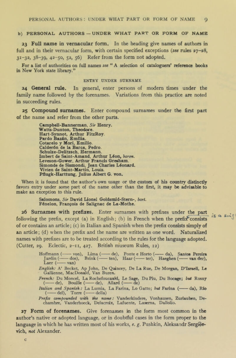 b) PERSONAL AUTHORS — UNDER WHAT PART OR FORM OF NAME 23 Full name in vernacular form. In the heading give names of authors in full and in their vernacular form, with certain specified exceptions (see rules 27-28, 31-32, 38-39, 42-50, 52, 56) Refer from the form not adopted. For a list of authorities on full names see “ A selection of cataloguers’ reference books in New York state library.” ENTRY UNDER SURNAME 24 General rule. In general, enter persons of modern times under the family name followed by the forenames. Variations from this practice are noted in succeeding rules. 25 Compound surnames. Enter compound surnames under the first part of the name and refer from the other parts. Campbell-Bannerman, Sir Henry. Watts-Dunton, Theodore. Hart-Synnot, Arthur FitzRoy. Pardo Baz&n, Emilia. Cotarelo y Mori, Emilio. Calderdn de la Barca, Pedro. Schulze-Delitzsch, Hermann. Imbert de Saint-Amand, Arthur L6on, baron. Leveson-Gower, Arthur Francis Gresham. Simonde de Sismondi, Jean Charles Leonard. Vivien de Saint-Martin, Louis. Pflugk-Harttung, Julius Albert G. von. When it is found that the author’s own usage or the custom of his country distinctly favors entry under some part of the name other than the first, it may be advisable to make an exception to this rule. Salomons, Sir David Lionel Goldsmid-Stern-, bart. FSnelon, Francois de Salignac de La-Mothe. 26 Surnames with prefixes. Enter surnames with prefixes under the part following the prefix, except (a) in English; (b) in French when the prefu^consists of or contains an article; (c) in Italian and Spanish when the prefix consists simply of an article; (d) when the prefix and the name are written as one word. Naturalized names with prefixes are to be treated according to the rules for the language adopted. (Cutter, 29. Eclectic, 2-11, 427. British museum Rules, 12) Hoffmann ( von), Lima ( de), Ponte e Horto ( da), Santos Pereira Jardin( dos), Brink ( ten), Haar ( ter), Haeghen ( van der), Laer ( van) English: A’ Becket, Ap John, De Quincey, De La Rue, De Morgan, D’Israeli, Le Gallienne, MacDonald, Van Buren. French: Du Moncel, La Rochefoucauld, Le Sage, Du Piu, Du Bocage; but Rosny ( de), Bouille ( de), Allard ( ae) Italian and Spanish: La Lumia, La Farina, Lo Gatto; but Farina ( da), Rio ( del), Torre ( della) Prefix compounded with the name: Vanderkindere, Vonhausen, Zurlauben, De- chambre, Vanderhoeck, Delacroix, Lafuente, Lasema, Dallolio. 27 Form of forenames. Give forenames m the form most common in the author’s native or adopted language, or in doubtful cases in the form proper to the language in which he has written most of his works, e. g. Pushkin, Aleksandr Sergiees- vich, not Alexander. c