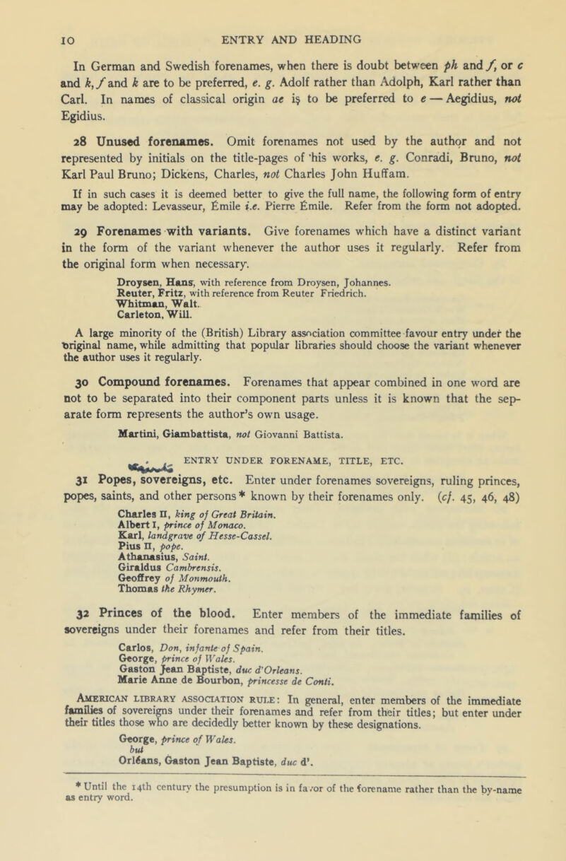 In German and Swedish forenames, when there is doubt between ph and f} or c and k,f and k are to be preferred, e. g. Adolf rather than Adolph, Karl rather than Carl. In names of classical origin ae i$ t0 ^ preferred to e — Aegidius, not Egidius. 28 Unused forenames. Omit forenames not used by the author and not represented by initials on the title-pages of ’his works, e. g. Conradi, Bruno, not Karl Paul Bruno; Dickens, Charles, not Charles John Huffam. If in such cases it is deemed better to give the full name, the following form of entry may be adopted: Levasseur, Emile i.e. Pierre Emile. Refer from the form not adopted. 29 Forenames with variants. Give forenames which have a distinct variant in the form of the variant whenever the author uses it regularly. Refer from the original form when necessary. Droysen, Hans, with reference from Droysen, Johannes. Reuter, Fritz, with reference from Reuter Friedrich. Whitman, Walt.. Carleton, Will. A large minority of the (British) Library association committee favour entry under the original name, while admitting that popular libraries should choose the variant whenever the author uses it regularly. 30 Compound forenames. Forenames that appear combined in one word are not to be separated into their component parts unless it is known that the sep- arate form represents the author’s own usage. Martini, Giambattista, not Giovanni Battista. ^ ^ ENTRY UNDER FORENAME, TITLE, ETC. 31 Popes, sovereigns, etc. Enter under forenames sovereigns, ruling princes, popes, saints, and other persons * known by their forenames only. (cf. 45, 46, 48) Charles n, king of Great Britain. Albert I, prince of Monaco. Karl, landgrave of Hesse-Cassel. Pius n, pope. Athanasius, Saint. Giraldus Cambrensis. Geoffrey of Monmouth. Thomas the Rhymer. 32 Princes of the blood. Enter members of the immediate families of sovereigns under their forenames and refer from their titles. Carlos, Don, infante of Spain. George, prince of Wales. Gaston jean Baptiste, due d'Orleans. Marie Anne de Bourbon, princesse de Conti. American library association rule: In general, enter members of the immediate families of sovereigns under their forenames and refer from their titles; but enter under their titles those who are decidedly better known by these designations. George, prince of Wales, but Orleans, Gaston Jean Baptiste, due d\ * Until the 14th century the presumption is in favor of the forename rather than the by-name as entry word.