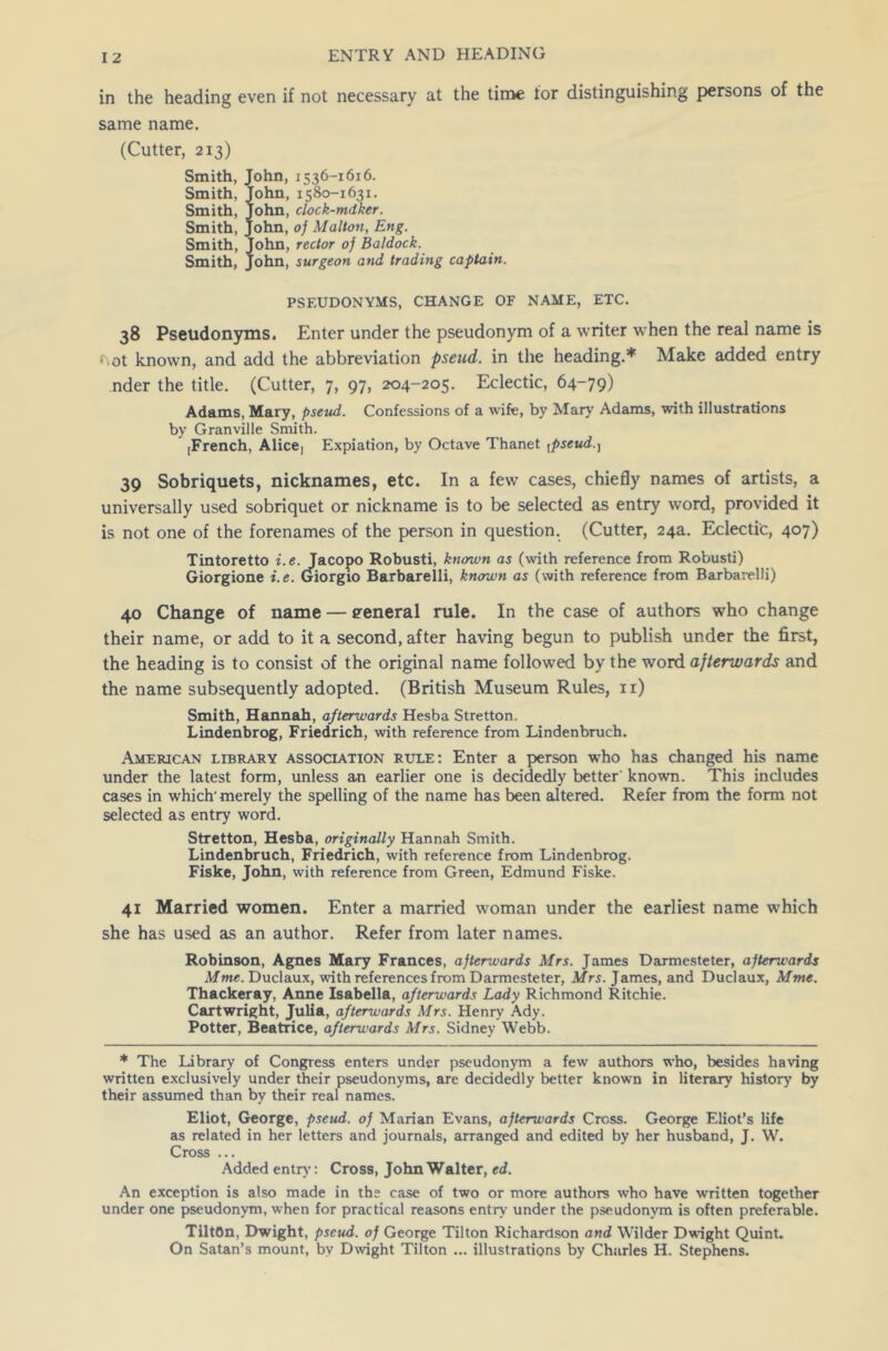 in the heading even if not necessary at the time tor distinguishing persons of the same name. (Cutter, 213) Smith, Smith, Smith, Smith, Smith, Smith, ohn, 1536-1616. ohn, 1580-1631. ohn, clock-mdker. ohn, of Maltoti, Eng. ohn, rector oj Baldock. ohn, surgeon and trading captain. PSEUDONYMS, CHANGE OF NAME, ETC. 38 Pseudonyms. Enter under the pseudonym of a writer when the real name is f\ot known, and add the abbreviation pseud, in the heading.* Make added entry nder the title. (Cutter, 7, 97, 204-205. Eclectic, 64-79) Adams, Mary, pseud. Confessions of a wife, by Mary Adams, with illustrations by Granville Smith. [French, Alice, Expiation, by Octave Thanet tpseud 39 Sobriquets, nicknames, etc. In a few cases, chiefly names of artists, a universally used sobriquet or nickname is to be selected as entry word, provided it is not one of the forenames of the person in question. (Cutter, 24a. Eclectic, 407) Tintoretto i.e. Jacopo Robusti, known as (with reference from Robusti) Giorgione i.e. Giorgio Barbarelli, known as (with reference from Barbarelli) 40 Change of name — general rule. In the case of authors who change their name, or add to it a second, after having begun to publish under the first, the heading is to consist of the original name followed by the word afterwards and the name subsequently adopted. (British Museum Rules, 11) Smith, Hannah, afterwards Hesba Stretton. Lindenbrog, Friedrich, with reference from Lindenbruch. American library association rule: Enter a person who has changed his name under the latest form, unless an earlier one is decidedly better' known. This includes cases in which'merely the spelling of the name has been altered. Refer from the form not selected as entry word. Stretton, Hesba, originally Hannah Smith. Lindenbruch, Friedrich, with reference from Lindenbrog. Fiske, John, with reference from Green, Edmund Fiske. 41 Married women. Enter a married woman under the earliest name which she has used as an author. Refer from later names. Robinson, Agnes Mary Frances, afterwards Mrs. James Darmesteter, afterwards Mme. Duclaux, w’ith references from Darmesteter, Mrs. James, and Duclaux, Mme. Thackeray, Anne Isabella, afterwards Lady Richmond Ritchie. Cartwright, Julia, afterwards Mrs. Henry Ady. Potter, Beatrice, afterwards Airs. Sidney Webb. * The Library of Congress enters under pseudonym a few authors who, besides having written exclusively under their pseudonyms, are decidedly better known in literary history by their assumed than by their real names. Eliot, George, pseud, of Marian Evans, afterwards Cross. George Eliot’s life as related in her letters and journals, arranged and edited by her husband, J. W. Cross ... Added entry: Cross, John Walter, ed. An exception is also made in the case of two or more authors who have written together under one pseudonym, when for practical reasons entry under the pseudonym is often preferable. TiltOn, Dwight, pseud, of George Tilton Richardson and Wilder Dwight Quint. On Satan’s mount, by Dwight Tilton ... illustrations by Charles H. Stephens.