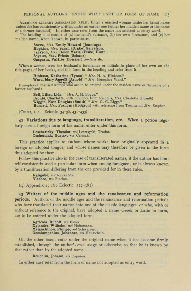 American library association rule: Enter a married woman under her latest name unless she has consistently written under an earlier one (either her maiden name or the name of a former husband) In either case refer from the name not selected as entry word. The heading is to consist of (a) husband’s surname, (b) her own forenames, and (c) her maiden name, when known, in parentheses. Stowe, Mrs. Emily Howard (Jennings) Hopkins, Mrs. Sarah (Drake) Garretson. Jackson, Mrs. Helen Maria (Fiske) Hunt. Soyaux, Frau Frieda (Schanz) Gasparin, Valerie (Boissier) comtesse de. When a woman uses her husband’s forenames or initials in place of her own on the title-pages of her books, add this form in the heading and refer from it. Hinkson, Katharine (Tynan) “ Mrs. H. A. Hinkson.” Ward, Mary Angeta^rnold) “ Mrs. Humphry Ward.” Examples of married women who are to be entered under the maiden name or the name of a former husband: Bell, Lilian Lida, “ Mrs. A. H. Bogue.” Bronte, Charlotte, with reference from Nicholls, Mrs. Charlotte (Bronte) Wiggin, Kate Douglas (Smith) “ Mrs. G. C. Riggs.” Burnett, Mrs. Frances (Hodgson) with reference from Towmsend, Mrs. Stephen. (Cutter, 24c. Eclectic, 34-36* 43I_433) 42 Variations due to language, transliteration, etc. When a person regu- larly uses a foreign form of his name, enter under this form. Leschetizky, Theodor, not Leszetycki, Teodor. Tschermak, Gustav, not Oermak. This practice applies to authors whose works have originally appeared in a foreign or adopted tongue, and whose names may therefore be given in the form thus adopted by them. Follow this practice also in the case of transliterated names, if the author has him- self consistently used a particular form when among foreigners, or is always known by a transliteration differing from the one provided for in these rules. Rangab6, not Rankabes. Vlachos, not Blachos. (cj. Appendix 2; also Eclectic, 377-383) 43 Writers of the middle ages and the renaissance and reformation periods. Authors of the middle ages and the renaissance and reformation periods who have translated their names into one of the classic languages, or who, with or without reference to the original, have adopted a name Greek or Latin in form, are to be entered under the adopted form. Agricola, Rudolf, not Bauer. Xylander, Wilhelm, not Holtzmann. Melanchthon, Philipp, not Schwarzerd. Oecolampadius, Johannes, not Hausschein. On the other hand, enter under the original name when it has become firmly established, through the author’s own usage or otherwise, so that he is known by that rather than by the adopted name. Reuchlin, Johann, not Capnion. In either case refer from the form of name not adopted as entry word.