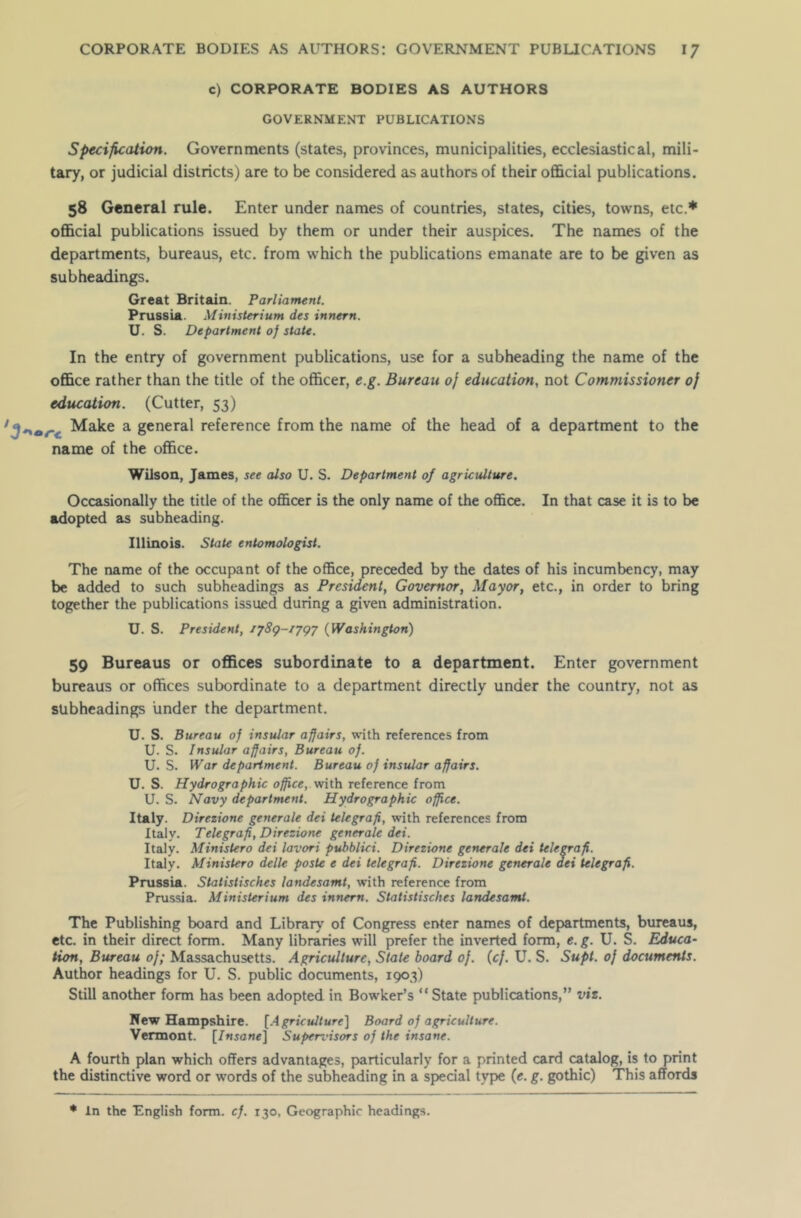 c) CORPORATE BODIES AS AUTHORS GOVERNMENT PUBLICATIONS Specification. Governments (states, provinces, municipalities, ecclesiastical, mili- tary, or judicial districts) are to be considered as authors of their official publications. 58 General rule. Enter under names of countries, states, cities, towns, etc.* official publications issued by them or under their auspices. The names of the departments, bureaus, etc. from which the publications emanate are to be given as subheadings. Great Britain. Parliament. Prussia. Ministerium des innern. U. S. Department of state. In the entry of government publications, use for a subheading the name of the office rather than the title of the officer, e.g. Bureau of education, not Commissioner of education. (Cutter, 53) 3*\*r Make a general reference from the name of the head of a department to the name of the office. Wilson, James, see also U. S. Department of agriculture. Occasionally the title of the officer is the only name of the office. In that case it is to be adopted as subheading. Illinois. State entomologist. The name of the occupant of the office, preceded by the dates of his incumbency, may be added to such subheadings as President, Governor, Mayor, etc., in order to bring together the publications issued during a given administration. U. S. President, iy8<p-/ygy (Washington) 59 Bureaus or offices subordinate to a department. Enter government bureaus or offices subordinate to a department directly under the country, not as subheadings under the department. U. S. Bureau of insular affairs, with references from U. S. Insular affairs, Bureau of. U. S. War department. Bureau of insular affairs. U. S. Hydrographic office, with reference from U. S. Navy department. Hydrographic office. Italy. Direzione generate dei telegrafi, with references from Italy. Telegrafi, Direzione generate dei. Italy. Ministero dei lavori puhblici. Direzione generate dei telegrafi. Italy. Ministero delle poste e dei telegrafi. Direzione generate dei telegrafi. Prussia. Statistisches landesamt, with reference from Prussia. Ministerium des innern. Statistisches landesamt. The Publishing board and Library of Congress enter names of departments, bureaus, etc. in their direct form. Many libraries will prefer the inverted form, e. g. U. S. Educa- tion, Bureau of; Massachusetts. Agriculture, Stale board of. (cf. U. S. Supt. of documents. Author headings for U. S. public documents, 1903) Still another form has been adopted in Bowker’s “State publications,” viz. New Hampshire. [Agriculture] Board of agriculture. Vermont. [Insane] Superi'isors of the insane. A fourth plan which offers advantages, particularly for a printed card catalog, is to print the distinctive word or words of the subheading in a special type (e. g. gothic) This affords * In the English form. cf. r30, Geographic headings.