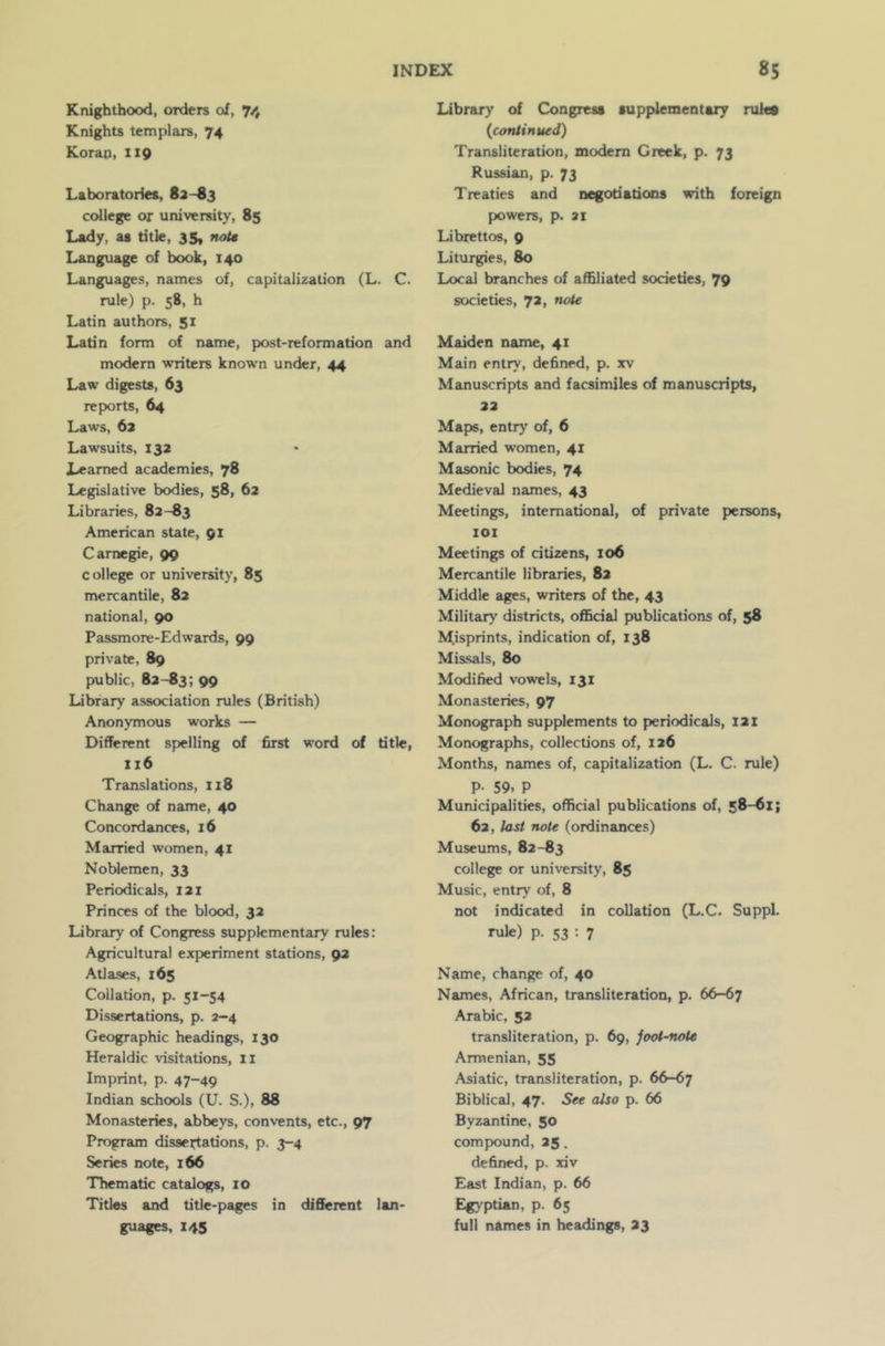 Knighthood, orders of, 74 Knights templars, 74 Korap, 119 Laboratories, 82-83 college or university, 85 Lady, as title, 35, note Language of book, 140 Languages, names of, capitalization (L. C. rule) p. 58, h Latin authors, 51 Latin form of name, post-reformation and modern writers known under, 44 Law digests, 63 reports, 64 Laws, 62 Lawsuits, 132 Learned academies, 78 Legislative bodies, 58, 62 Libraries, 82—83 American state, 91 Carnegie, 99 college or university, 85 mercantile, 82 national, 90 Passmore-Edwards, 99 private, 89 public, 82-83; 99 Library association rules (British) Anonymous works — Different spelling of first word of title, 116 Translations, 1x8 Change of name, 40 Concordances, 16 Married women, 41 Noblemen, 33 Periodicals, 121 Princes of the blood, 32 Library of Congress supplementary rules: Agricultural experiment stations, 92 Atlases, 165 Collation, p. 51-54 Dissertations, p. 2-4 Geographic headings, 130 Heraldic visitations, 11 Imprint, p. 47-49 Indian schools (U. S.), 88 Monasteries, abbeys, convents, etc., 97 Program dissertations, p. 3-4 Series note, 166 Thematic catalogs, 10 Titles and title-pages in different lan- guages, 145 Library of Congress supplementary rules {continued) Transliteration, modern Greek, p. 73 Russian, p. 73 Treaties and negotiations with foreign powers, p. at Librettos, 9 Liturgies, 80 Local branches of affiliated societies, 79 societies, 72, note Maiden name, 41 Main entry, defined, p. xv Manuscripts and facsimiles of manuscripts, 22 Maps, entry of, 6 Married women, 41 Masonic bodies, 74 Medieval names, 43 Meetings, international, of private persons, 101 Meetings of citizens, 106 Mercantile libraries, 82 Middle ages, writers of the, 43 Military districts, official publications of, 58 Misprints, indication of, 138 Missals, 80 Modified vowels, 131 Monasteries, 97 Monograph supplements to periodicals, 121 Monographs, collections of, 126 Months, names of, capitalization (L. C. rule) P- 59. P Municipalities, official publications of, 58-61; 62, last note (ordinances) Museums, 82-83 college or university, 85 Music, entry of, 8 not indicated in collation (L.C. Suppl. rule) p. 53 : 7 Name, change of, 40 Names, African, transliteration, p. 66-67 Arabic, 52 transliteration, p. 69, joot-note Armenian, 55 Asiatic, transliteration, p. 66-67 Biblical, 47. See also p. 66 Byzantine, 50 compound, 25. defined, p. xiv East Indian, p. 66 Egyptian, p. 65 full names in headings, 23