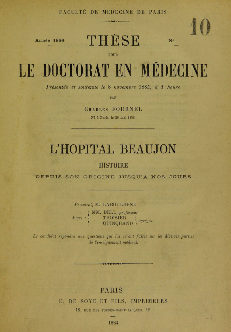 FACULTÉ DE MEDECINE DE PARIS Année 1884 - ■■ THÈSE NO POUR LE DOCTORAT EN MÉDECINE Présentée et soutenue le 8 novembre 1884, à 1 heure PAR Charles FOURNEL Né à Paris, le 26 mal 1858 L’HOPITAL BEAUJON HISTOIRE DEPUIS SON ORiaiNE JUSQU’A NOS JOURS President, M. LABOULBÈNE !MM. BELL, professeur TROISIER ) QUINQUAND ! ^^régés. Le candidat répondra aux questions qui lui seront faites sur les diverses parties de l'enseignement médical. PARIS E. DE SOYE ET FILS, IMPRIMEURS 18, RUE DES FOSSÉS-SAINT-JACQUES, 18
