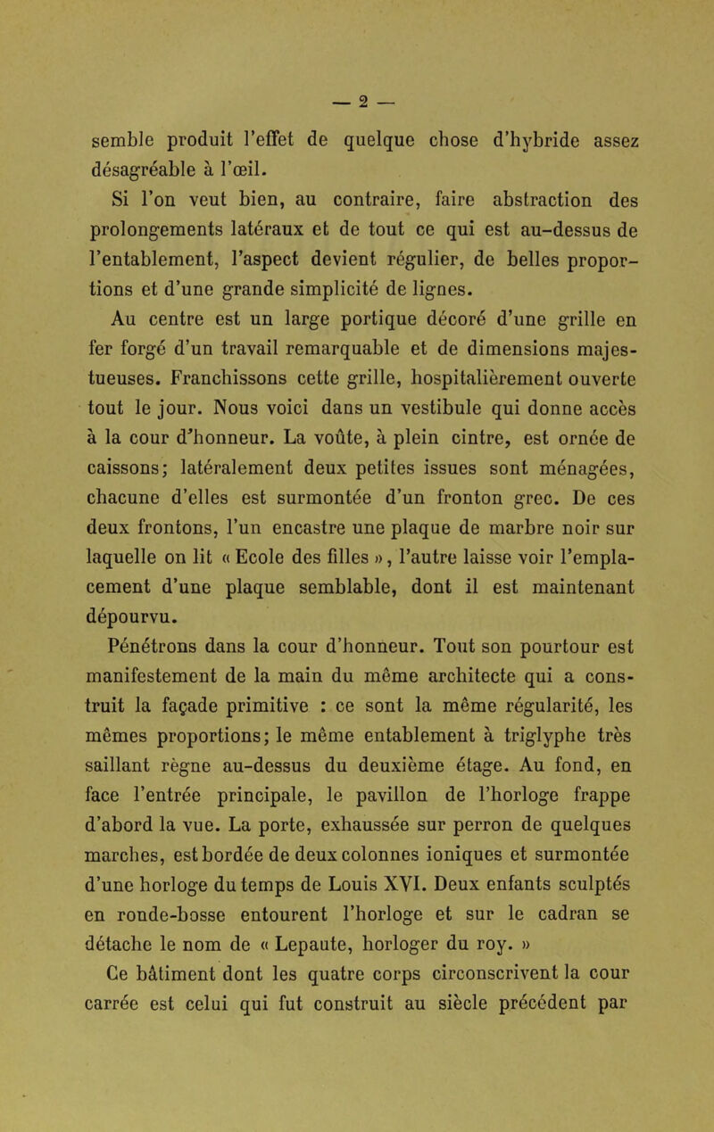 semble produit l’effet de quelque chose d’hybride assez désagréable à l’œil. Si l’on veut bien, au contraire, faire abstraction des prolongements latéraux et de tout ce qui est au-dessus de l’entablement, l’aspect devient régulier, de belles propor- tions et d’une grande simplicité de lignes. Au centre est un large portique décoré d’une grille en fer forgé d’un travail remarquable et de dimensions majes- tueuses. Franchissons cette grille, hospitalièrement ouverte tout le jour. Nous voici dans un vestibule qui donne accès à la cour d'honneur. La voûte, à plein cintre, est ornée de caissons; latéralement deux petites issues sont ménagées, chacune d’elles est surmontée d’un fronton grec. De ces deux frontons, l’un encastre une plaque de marbre noir sur laquelle on lit « Ecole des filles », l’autre laisse voir l’empla- cement d’une plaque semblable, dont il est maintenant dépourvu. Pénétrons dans la cour d’honneur. Tout son pourtour est manifestement de la main du même architecte qui a cons- truit la façade primitive : ce sont la même régularité, les mêmes proportions; le même entablement à triglyphe très saillant règne au-dessus du deuxième étage. Au fond, en face l’entrée principale, le pavillon de l’horloge frappe d’abord la vue. La porte, exhaussée sur perron de quelques marches, est bordée de deux colonnes ioniques et surmontée d’une horloge du temps de Louis XVI. Deux enfants sculptés en ronde-bosse entourent l’horloge et sur le cadran se détache le nom de « Lepaute, horloger du roy. » Ce bâtiment dont les quatre corps circonscrivent la cour carrée est celui qui fut construit au siècle précédent par