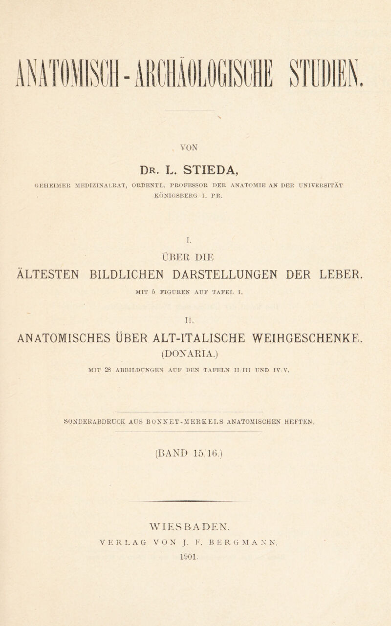 VON Dr. l. stieda, GEHEIMER MEDIZINALRAT, ORDENTL. PROFESSOR DER ANATOMIE AN DER UNIVERSITÄT KÖNIGSBERG I. PR. 1. ÜBER DIE ÄLTESTEN BILDLICHEN DARSTELLUNGEN DER LEBER. MIT 5 FIGUREN AUF TAFEL I. 11. ANATOMISCHES ÜBER ALT-ITALISCHE WEIHGESCHENKE. (DONARIA.) MIT 28 ABBILDUNGEN AUF DEN TAFELN II III UND IV V. SONDERABDRÜCK AUS ß 0 N NET - MERK EL S ANATOMISCHEN HEETEN. (BAND 15 Ul) WIESBADEN. VERLAG VON J. F. B E R G M A N N. 1901.