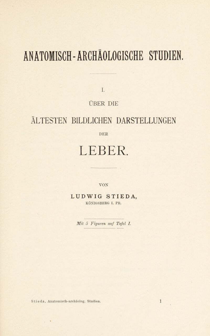 ANATOMISCH - ARCHÄOLOGISCHE STDDIEN. ÜBER DIE ÄLTESTEN BILDLICHEN DARSTELLUNGEN DER LEBER. VON LUDWIG STIEDA, KÖNIGSBERG I. PR. Mit 5 Figuren auf Tafel I.