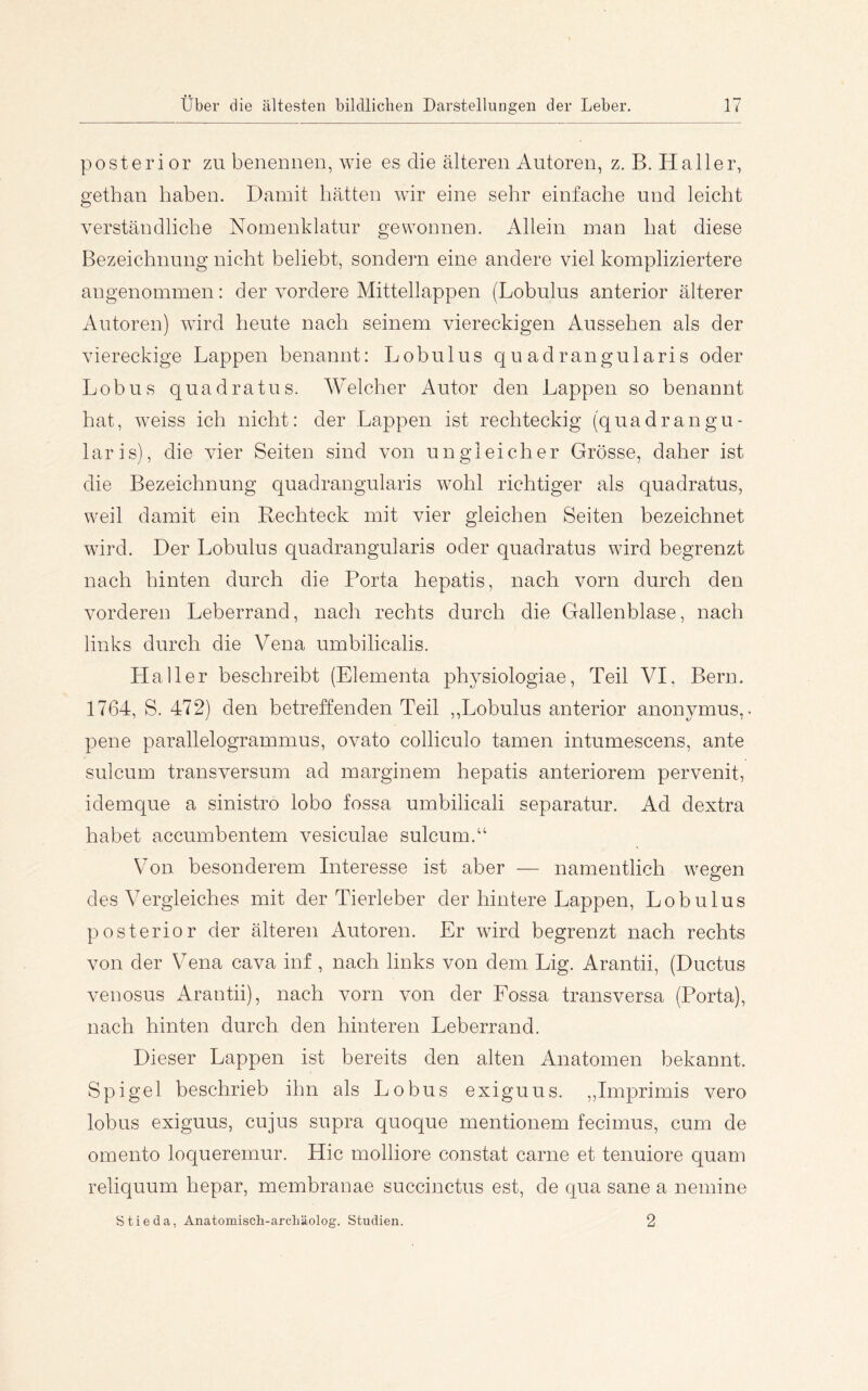 posterior zu benennen, wie es die älteren Autoren, z. B. Haller, gethan haben. Damit hätten wir eine sehr einfache und leicht verständliche Nomenklatur gewonnen. Allein man hat diese Bezeichnung nicht beliebt, sondern eine andere viel kompliziertere angenommen: der vordere Mittellappen (Lobulus anterior älterer Autoren) wird heute nach seinem viereckigen Aussehen als der viereckige Lappen benannt: Lobulus quadrangularis oder Lob US quadratus. Welcher Autor den Lappen so benannt hat, weiss ich nicht: der Lappen ist rechteckig (quadrangu- laris), die vier Seiten sind von ungleicher Grösse, daher ist die Bezeichnung quadrangularis wohl richtiger als quadratus, weil damit ein Rechteck mit vier gleichen Seiten bezeichnet wird. Der Lobulus quadrangularis oder quadratus wird begrenzt nach hinten durch die Porta hepatis, nach vorn durch den vorderen Leberrand, nach rechts durch die Gallenblase, nach links durch die Vena umbilicalis. Haller beschreibt (Elementa physiologiae, Teil VI, Bern. 1764, S. 472) den betreffenden Teil ,,Lobulus anterior anonymus,. pene parallelogrammus, ovato colliculo tarnen intumescens, ante sulcum transversum ad marginem hepatis anteriorem pervenit, idemque a sinistro lobo fossa umbilicali separatur. Ad dextra habet accumbentem vesiculae sulcum.“ Von. besonderem Interesse ist aber — namentlich wegen des Vergleiches mit der Tierleber der hintere Lappen, Lobulus posterior der älteren Autoren. Er wird begrenzt nach rechts von der Vena cava inf , nach links von dem Lig. Arantii, (Ductus venosus Arantii), nach vorn von der Fossa transversa (Porta), nach hinten durch den hinteren Leberrand. Dieser Lappen ist bereits den alten Anatomen bekannt. Spigel beschrieb ihn als Lobus exiguus. ,,Imprimis vero lobus exiguus, cujus supra quoque mentionem fecimus, cum de omento loqueremur. Hic molliore constat carne et tenuiore quam reliquum hepar, membranae succinctus est, de qua sane a nemine Stieda, Anatomisch-arcliäolog. Studien. 2