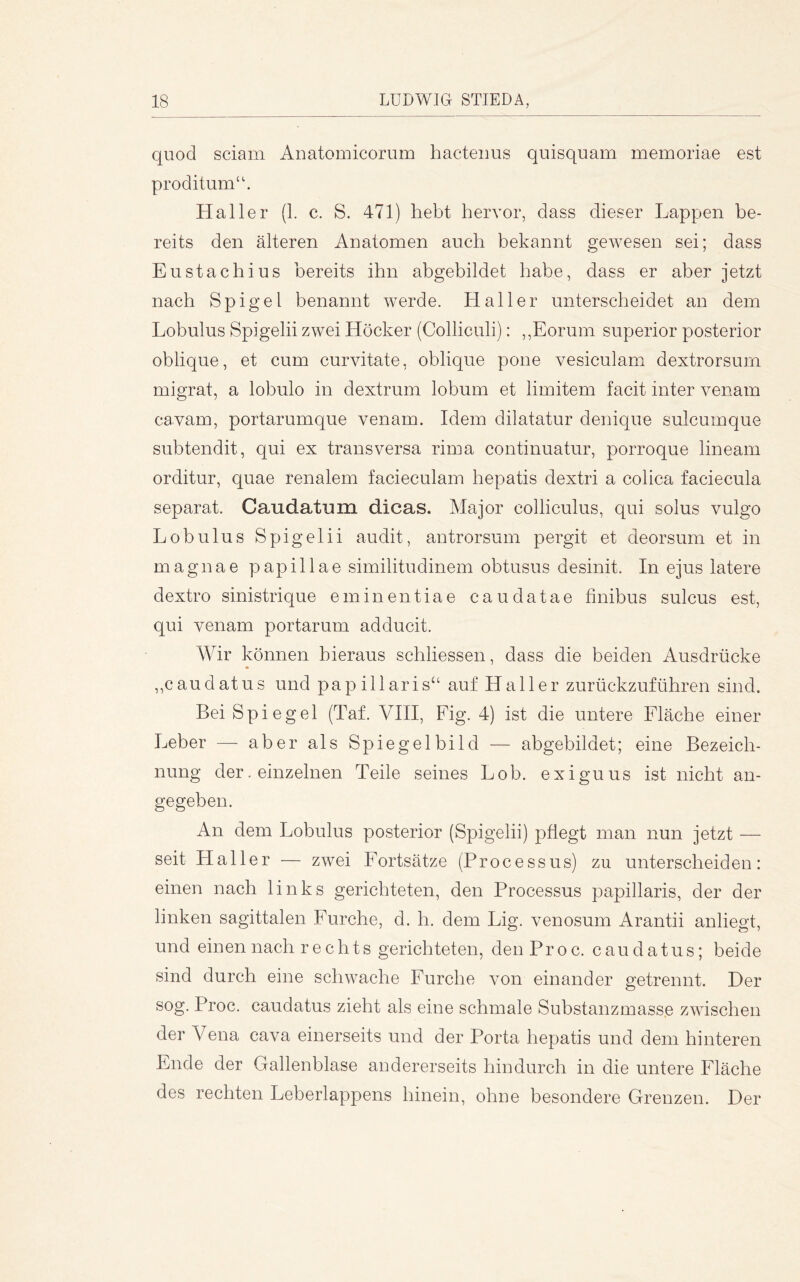 quod sciam Anatomicorum hactenus quisquam memoriae est proditum‘'. Haller {1. c. S. 471) hebt hervor, dass dieser Lappen be- reits den älteren Anatomen auch bekannt gewesen sei; dass Eustachius bereits ihn abgebildet habe, dass er aber jetzt nach Spigel benannt werde. Haller unterscheidet an dein Lobulus Spigelii zwei Höcker (Colliculi): ,,Eorum superior posterior oblique, et cum curvitate, oblique pone vesiculam dextrorsum migrat, a lobulo in dextrum lobum et limitem facit inter venam cawam, portarumque venam. Idem dilatatur denique sulcumque subtendit, qui ex transversa rima continuatur, porroque lineam orditur, quae renalem facieculam hepatis dextri a colica faciecula separat. Caudatum dicas. Major colliculus, qui solus vulgo Lobulus Spigelii audit, antrorsum pergit et deorsum et in magnae papillae similitudinem obtusus desinit. In ejus latere dextro sinistrique eminentiae caudatae finibus sulcus est, qui venam portarum adducit. Wir können hieraus schliessen, dass die beiden Ausdrücke ,,caudatus und papillaris“ auf Haller zurückzuführen sind. Bei Spiegel (Taf. VIII, Fig. 4) ist die untere Fläche einer Leber — aber als Spiegelbild — abgebildet; eine Bezeich- nung der. einzelnen Teile seines Lob. exiguus ist nicht an- gegeben. An dem Lobulus posterior (Spigelii) pflegt man nun jetzt — seit Haller — zwei Fortsätze (Processus) zu unterscheiden: einen nach links gerichteten, den Processus papillaris, der der linken sagittalen Furche, d. b. dem Lig. venosum Arantii anliegt, und einen nach rechts gerichteten, denProc. caudatus; beide sind durch eine schwache Furche von einander getrennt. Der sog. Proc. caudatus zieht als eine schmale Substanzmasse zwischen der Vena cava einerseits und der Porta hepatis und dem hinteren Ende der Gallenblase andererseits hindurch in die untere Fläche des rechten Leberlappens hinein, ohne besondere Grenzen. Der