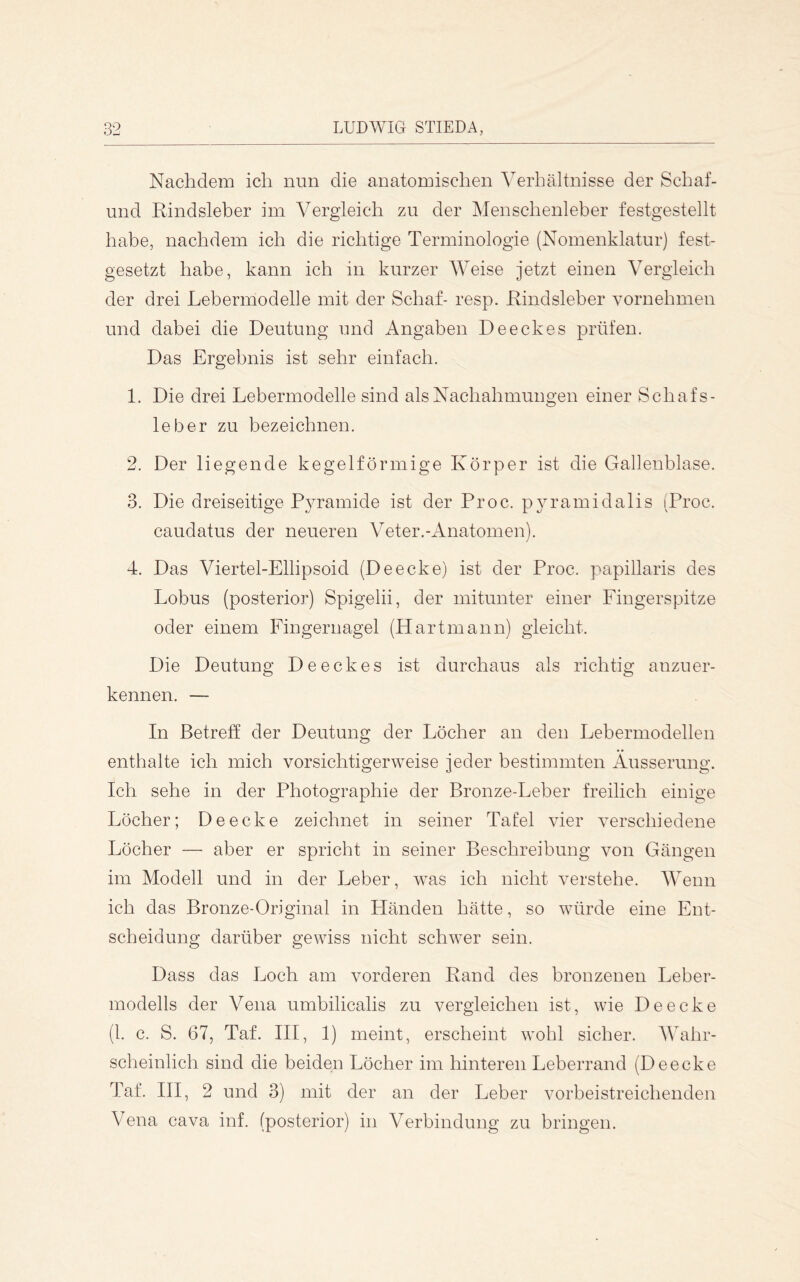 Nachdem ich nun die anatomischen Verhältnisse der Schaf- und Rindsleber im Vergleich zu der Menschenleber festgestellt habe, nachdem ich die richtige Terminologie (Nomenklatur) fest- gesetzt habe, kann ich in kurzer Weise jetzt einen Vergleich der drei Lebermodelle mit der Schaf- resp. Rindsleber vornehmen und dabei die Deutung und Angaben Deeckes prüfen. Das Ergebnis ist sehr einfach. 1. Die drei Lebermodelle sind als Nachahmungen einer Schafs- leber zu bezeichnen. 2. Der liegende kegelförmige Körper ist die Gallenblase. 3. Die dreiseitige Pyramide ist der Proc. pyramidalis (Proc. caudatus der neueren Veter.-Anatomen). 4. Das Viertel-Ellipsoid (Deecke) ist der Proc. papillaris des Lobus (posterior) Spigelii, der mitunter einer Fingerspitze oder einem Fingernagel (Hartmann) gleicht. Die Deutung Deeckes ist durchaus als richtig anzuer- kennen. — In Betreff der Deutung der Löcher an den Lebermodellen enthalte ich mich vorsichtigerweise jeder bestimmten Äusserung. Ich sehe in der Photographie der Bronze-Leber freilich einige Löcher; De ecke zeichnet in seiner Tafel vier verschiedene Löcher — aber er spricht in seiner Beschreibung von Gängen im Modell und in der Leber, was ich nicht verstehe. Wenn ich das Bronze-Original in Händen hätte, so würde eine Ent- scheidung darüber gewiss nicht schwer sein. Dass das Loch am vorderen Rand des bronzenen Leber- modells der Vena umbilicalis zu vergleichen ist, wie De ecke (1. c. S. 67, Taf. III, 1) meint, erscheint wohl sicher. Wahr- scheinlich sind die beiden Löcher im hinteren Leberrand (Deecke Taf. III, 2 und 3) mit der an der Leber vorbeistreichenden Vena cava inf. (posterior) in Verbindung zu bringen.