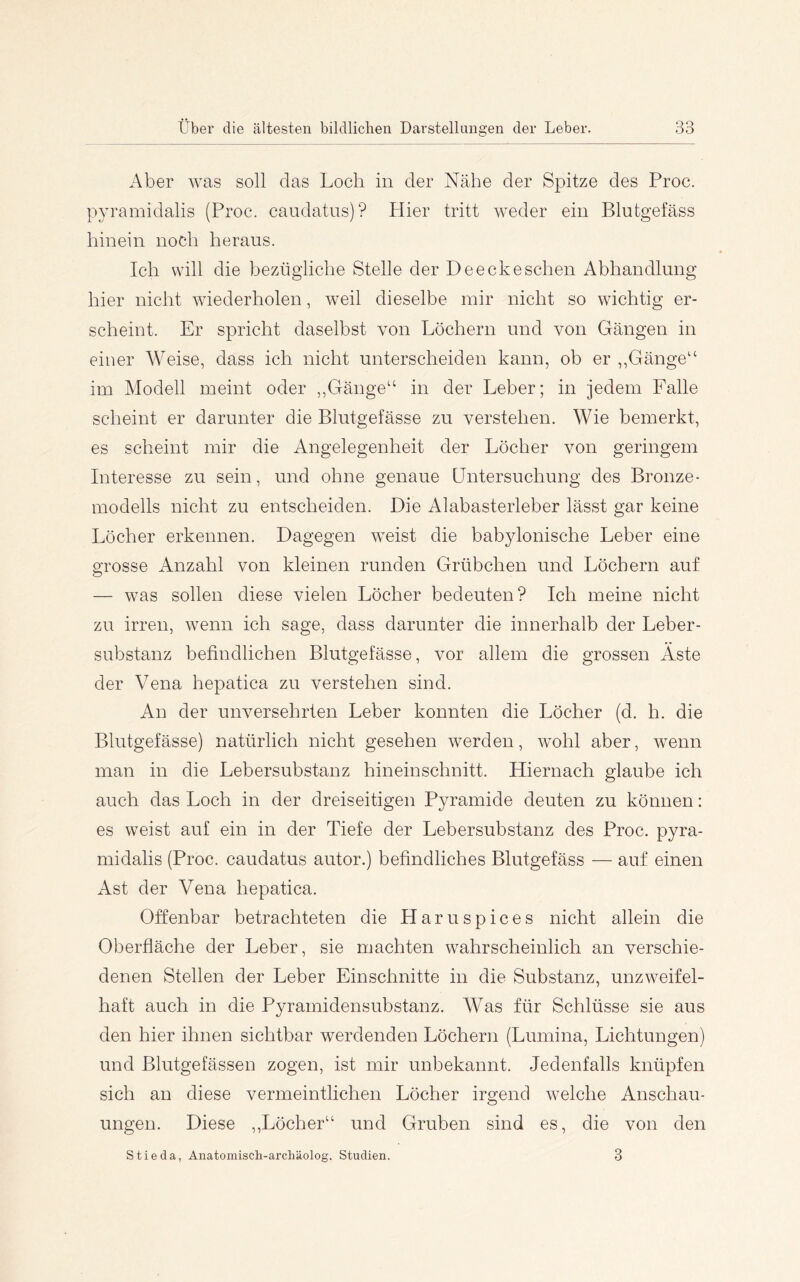 Aber was soll das Loch in der Nähe der Spitze des Proc. pyramidalis (Proc. caudatus)? Hier tritt weder ein Blutgefäss hinein noch heraus. Ich will die bezügliche Stelle der Deeckesehen Abhandlung hier nicht wiederholen, weil dieselbe mir nicht so wichtig er- scheint. Er spricht daselbst von Löchern und von Gängen in einer Weise, dass ich nicht unterscheiden kann, ob er ,,Gänge“ im Alodell meint oder ,,Gänge“ in der Leber; in jedem Falle scheint er darunter die Blutgefässe zu verstehen. Wie bemerkt, es scheint mir die Angelegenheit der Löcher von geringem Interesse zu sein, und ohne genaue Untersuchung des Bronze- modells nicht zu entscheiden. Die Alabasterleber lässt gar keine Löcher erkennen. Dagegen weist die babylonische Leber eine grosse Anzahl von kleinen runden Grübchen und Löchern auf — was sollen diese vielen Löcher bedeuten? Ich meine nicht zu irren, wenn ich sage, dass darunter die innerhalb der Leber- substanz befindlichen Blutgefässe, vor allem die grossen Äste der Vena hepatica zu verstehen sind. An der unversehrten Leber konnten die Löcher (d. h. die Blutgefässe) natürlich nicht gesehen werden, wohl aber, wenn man in die Lebersubstanz hineinschnitt. Hiernach glaube ich auch das Loch in der dreiseitigen Pyramide deuten zu können: es weist auf ein in der Tiefe der Lebersubstanz des Proc. pyra- midalis (Proc. caudatus autor.) befindliches Blutgefäss — auf einen Ast der Vena hepatica. Offenbar betrachteten die Haruspices nicht allein die Oberfläche der Leber, sie machten wahrscheinlich an verschie- denen Stellen der Leber Einschnitte in die Substanz, unzweifel- haft auch in die Pyramidensubstanz. Was für Schlüsse sie aus den hier ihnen sichtbar werdenden Löchern (Lumina, Lichtungen) und Blutgefässen zogen, ist mir unbekannt. Jedenfalls knüpfen sich an diese vermeintlichen Löcher irgend welche Anschau- ungen. Diese ,,Löcher“ und Gruben sind es, die von den Stieda, Anatomisch-archäolog. Studien. 3