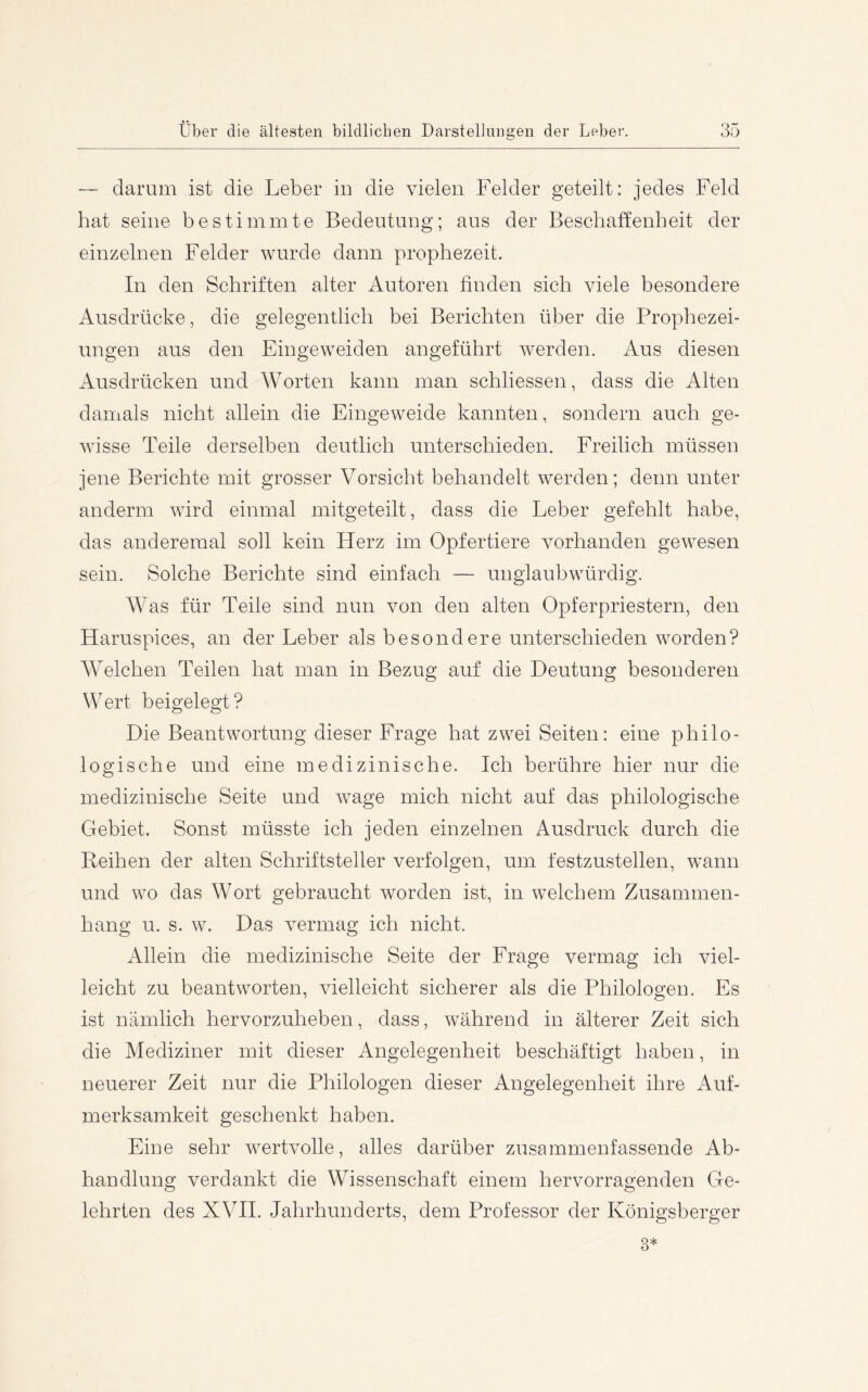 — darum ist die Leber in die vielen Felder geteilt: jedes Feld hat seine bestimmte Bedeutung; aus der Beschaffenheit der einzelnen Felder wurde dann prophezeit. In den Schriften alter Autoren finden sich viele besondere Ausdrücke, die gelegentlich bei Berichten über die Prophezei- ungen aus den Eingeweiden angeführt werden. Aus diesen Ausdrücken und Worten kann man schliessen, dass die Alten damals nicht allein die Eingeweide kannten, sondern auch ge- wisse Teile derselben deutlich unterschieden. Freilich müssen jene Berichte mit grosser Vorsicht behandelt werden; denn unter andern! wird einmal mitgeteilt, dass die Leber gefehlt habe, das anderemal soll kein Herz im Opfertiere vorhanden gewesen sein. Solche Berichte sind einfach — unglaubwürdig. Was für Teile sind nun von den alten Opferpriestern, den Haruspices, an der Leber als besondere unterschieden worden? Welchen Teilen hat man in Bezug auf die Deutung besonderen Wert beigelegt? Die Beantwortung dieser Frage hat zwei Seiten: eine philo- logische und eine medizinische. Ich berühre hier nur die medizinische Seite und wage mich nicht auf das philologische Gebiet. Sonst müsste ich jeden einzelnen Ausdruck durch die Reihen der alten Schriftsteller verfolgen, um festzustellen, wann und wo das Wort gebraucht worden ist, in welchem Zusammen- hang u. s. w. Das vermag ich nicht. Allein die medizinische Seite der Frage vermag ich viel- leicht zu beantworten, vielleicht sicherer als die Philologen. Es ist nämlich hervorzuheben, dass, während in älterer Zeit sich die Mediziner mit dieser Angelegenheit beschäftigt haben, in neuerer Zeit nur die Philologen dieser Angelegenheit ihre Auf- merksamkeit geschenkt haben. Eine sehr wertvolle, alles darüber zusammenfassende Ab- handlung verdankt die Wissenschaft einem hervorragenden Ge- lehrten des XVII. Jahrhunderts, dem Professor der Königsberger 3*