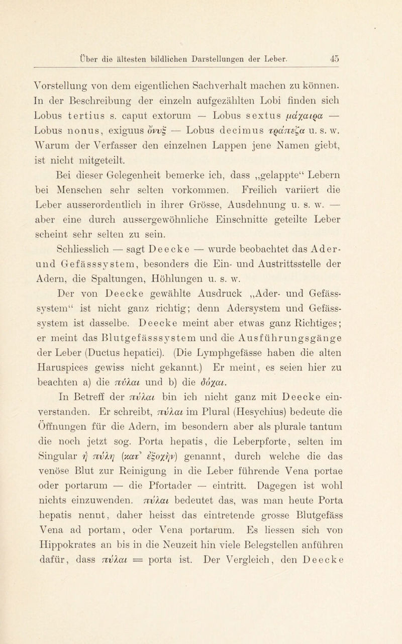Vorstellung von dem eigentlichen Sachverhalt machen zu können. In der Beschreibung der einzeln aufgezählten Lobi hnden sich Lohns tertius s. caput extorum — Lohns sextus (.tdxaLQa — Lobus nonus, exiguus dvv'^ — Lohns decimus Tqdne^a u. s. w. Warum der Verfasser den einzelnen Lappen jene Namen giebt, ist nicht mitgeteilt. Bei dieser Gelegenheit bemerke ich, dass „gelappte“ Lebern bei Menschen sehr selten Vorkommen. Freilich variiert die Leber ausserordentlich in ihrer Grösse, Ausdehnung u. s. w. — aber eine durch aussergewöhnliche Einschnitte geteilte Leber scheint sehr selten zu sein. Schliesslich — sagt Deecke — wurde beobachtet das Ader- und Gefässsy stem, besonders die Ein- und Austrittsstelle der Adern, die Spaltungen, Höhlungen u. s. w. Der von Deecke gewählte Ausdruck ,,Ader- und Gefäss- System“ ist nicht ganz richtig; denn Adersystem und Gefäss- system ist dasselbe. Deecke meint aber etwas ganz Richtiges; er meint das Blutgefässsystem und die Ausführungsgänge der Leber (Ductus hepatici). (Die Lymphgefässe haben die alten Haruspices gewiss nicht gekannt.) Er meint, es seien hier zu beachten a) die nvXai und b) die doy^ai. In Betreff der nvlai bin ich nicht ganz mit Deecke ein- verstanden. Er schreibt, nvlai im Plural (Hesychius) bedeute die Öffnungen für die Adern, im besondern aber als plurale tantum die noch jetzt sog. Porta hepatis, die Leberpforte, selten im Singular tj nvh] (%aT e^ox'r]v) genannt, durch welche die das venöse Blut zur Reinigung in die Leber führende Vena portae oder portarum — die Pfortader — eintritt. Dagegen ist wohl nichts einzuwenden, nvlai bedeutet das, was man heute Porta hepatis nennt, daher heisst das eintretende grosse Blutgefäss Vena ad portain, oder Vena portarum. Es Hessen sich von Hippokrates an bis in die Neuzeit hin viele Belegstellen anführen dafür, dass rcvlai = porta ist. Der Vergleich, den Deecke