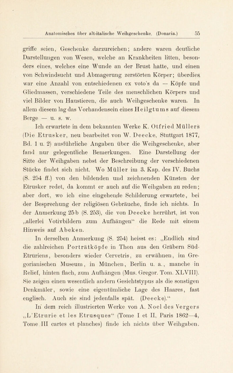 griffe seien, Geschenke darzureichen; andere waren deutliche Darstellungen von Wesen, welche an Krankheiten litten, beson- ders eines, welches eine Wunde an der Brust hatte, und einen von Schwindsucht und Abmagerung zerstörten Körper; überdies war eine Anzahl von entschiedenen ex voto’s da — Köpfe und Gliedmassen, verschiedene Teile des menschlichen Körpers und viel Bilder von Haustieren, die auch Weihgeschenke waren. In allem diesem lag das Vorhandensein eines Heilgtums auf diesem Berge — u. s. w. Ich erwartete in dem bekannten Werke K. Otfried Müllers (Die Etrusker, neu bearbeitet von W. Deecke, Stuttgart 1877, Bd. 1 u. 2) ausführliche Angaben über die Weihgeschenke, aber fand nur gelegentliche Bemerkungen. Eine Darstellung der Sitte der Weihgaben nebst der Beschreibung der verschiedenen Stücke findet sich nicht. Wo Müller im 3. Kap. des IV. Buchs (S. 254 ff.) von den bildenden und zeichnenden Künsten der Etrusker redet, da kommt er auch auf die Weihgaben zu reden; aber dort, wo ich eine eingehende Schilderung erwartete, hei der Besprechung der religiösen Gebräuche, finde ich nichts. In der Anmerkung 25b (S. 253), die von Deecke herrührt, ist von ,,allerlei Votivbildern zum Auf hängen“ die Rede mit einem Hinweis auf Abeken. In derselben Anmerkung (S. 254) heisst es: ,,Endlich sind die zahlreichen Porträtköpfe in Thon aus den Gräbern Süd- Etruriens, besonders wieder Cervetris, zu erwähnen, im Gre- gorianischen Museum, in München, Berlin u. a., manche in Relief, hinten flach, zum Aufhängen (Mus. Gregor. Tom. XLVIll). Sie zeigen einen wesentlich andern Gesichtstypus als die sonstigen Denkmäler, sowie eine eigentümliche Lage des Haares, fast englisch. Auch sie sind jedenfalls spät. (Deecke).“ In dem reich illustrierten Werke von A. Noel des Vergers ,,L’Etrurie et les Etrusques“ (Tome I et II, Paris 1862—4, Tome III cartes et planches) finde ich nichts über Weihgaben.