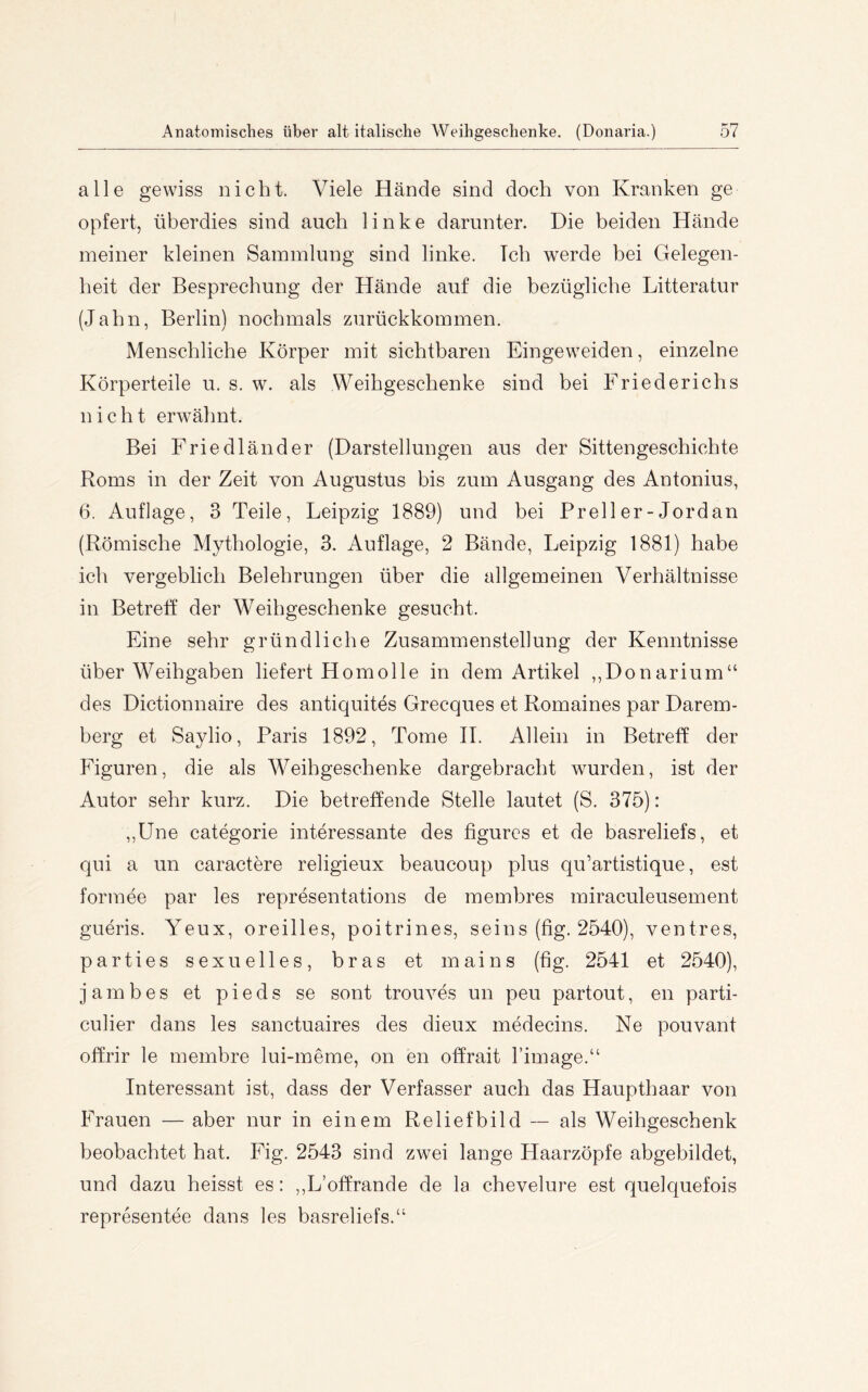 alle gewiss nicht. Viele Hände sind doch von Kranken ge opfert, überdies sind auch linke darunter. Die beiden Hände meiner kleinen Sammlung sind linke. Ich werde bei Gelegen- heit der Besprechung der Hände auf die bezügliche Litteratur (Jahn, Berlin) nochmals zurückkommen. Menschliche Körper mit sichtbaren Eingeweiden, einzelne Körperteile u. s. w. als Weihgeschenke sind bei Friederichs nicht erwähnt. Bei Friedländer (Darstellungen aus der Sittengeschichte Roms in der Zeit von Augustus bis zum Ausgang des Antonius, 6. Auflage, 3 Teile, Leipzig 1889) und bei Prell er - Jordan (Römische Mythologie, 3. Auflage, 2 Bände, Leipzig 1881) habe ich vergeblich Belehrungen über die allgemeinen Verhältnisse in Betreff der W^eihgeschenke gesucht. Eine sehr gründliche Zusammenstellung der Kenntnisse über Weihgaben liefert Homolle in dem Artikel ,,Donarium“ des Dictionnaire des antiquites Grecques et Romaines par Darem- berg et Saylio, Paris 1892, Tome 11. Allein in Betreff der Figuren, die als Weihgeschenke dargebracht wurden, ist der Autor sehr kurz. Die betreffende Stelle lautet (S. 375): ,,üne categorie interessante des figurcs et de basreliefs, et qui a un caractere religieux beaucoup plus qu’artistique, est formee par les representations de membres miraculeusement gueris. Yeux, oreilles, poitrines, seins (fig. 2540), ventres, parties sexuelles, bras et mains (fig. 2541 et 2540), j a m b e s et p i e d s se sont trouves un peu partout, en parti- culier dans les sanctuaires des dieux medecins. Ne pouvant offrir le membre lui-meme, on en offrait l’image.“ Interessant ist, dass der Verfasser auch das Haupthaar von Frauen — aber nur in einem Reliefbild ~ als Weihgeschenk beobachtet hat. Fig. 2543 sind zwei lange Haarzöpfe abgebildet, und dazu heisst es: ,,L’offrande de la chevelure est quelquefois representee dans les basreliefs.“