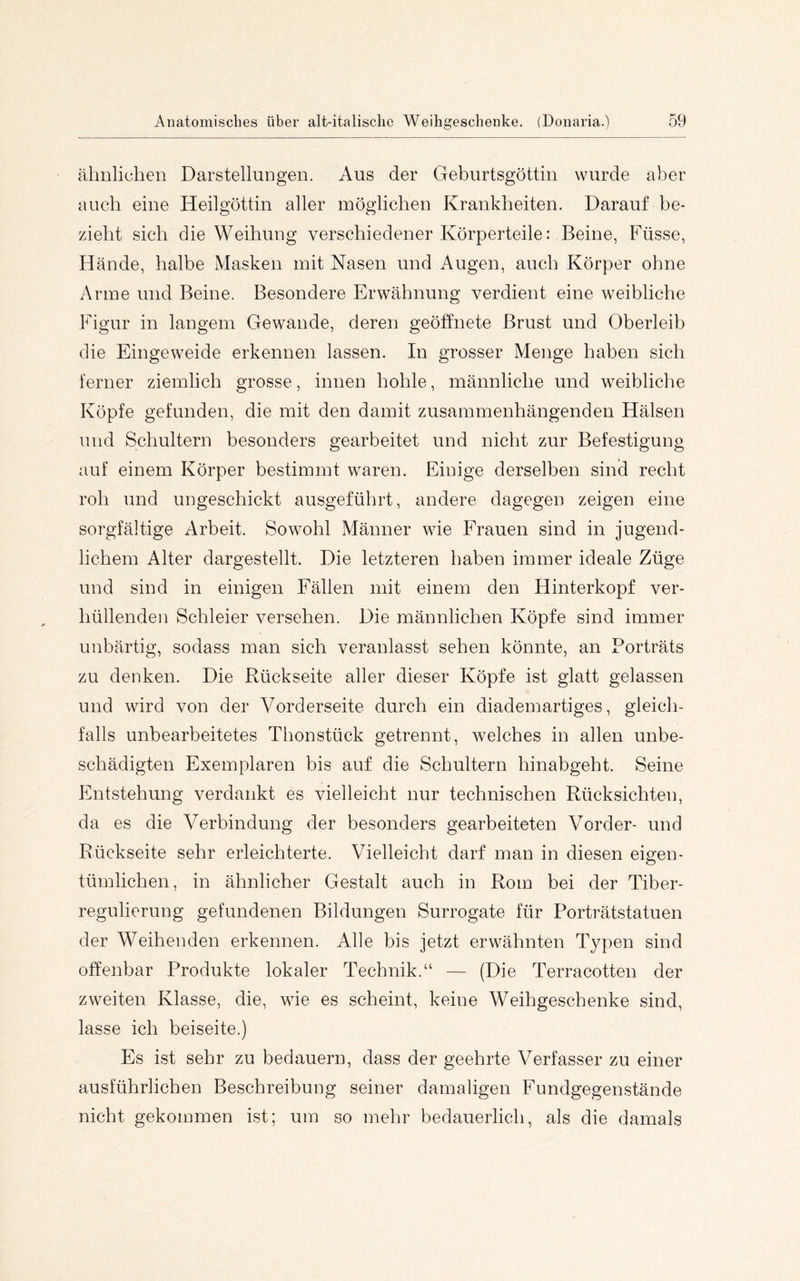 ähnlichen Darstellungen. Aus der Geburtsgöttin wurde aber auch eine Heilgöttin aller möglichen Krankheiten. Darauf be- zieht sich die Weihung verschiedener Körperteile: Beine, Füsse, Hände, halbe Masken mit Nasen und Augen, auch Körper ohne Arme und Beine. Besondere Erwähnung verdient eine weibliche Figur in langem Gewände, deren geöffnete Brust und Oberleib die Eingeweide erkennen lassen. In grosser Menge haben sich ferner ziemlich grosse, innen hohle, männliche und weibliche Köpfe gefunden, die mit den damit zusammenhängenden Hälsen und Schultern besonders gearbeitet und nicht zur Befestigung auf einem Körper bestimmt waren. Einige derselben sind recht roh und ungeschickt ausgeführt, andere dagegen zeigen eine sorgfältige Arbeit. Sowohl Männer wie Frauen sind in jugend- lichem Alter dargestellt. Die letzteren haben immer ideale Züge und sind in einigen Fällen mit einem den Hinterkopf ver- hüllenden Schleier versehen. Die männlichen Köpfe sind immer unbärtig, sodass man sich veranlasst sehen könnte, an Porträts zu denken. Die Rückseite aller dieser Köpfe ist glatt gelassen und wird von der Vorderseite durch ein diademartiges, gleich- falls unbearbeitetes Thonstück getrennt, welches in allen unbe- schädigten Exemplaren bis auf die Schultern hinabgeht. Seine Entstehung verdankt es vielleicht nur technischen Rücksichten, da es die Verbindung der besonders gearbeiteten Vorder- und Rückseite sehr erleichterte. Vielleicht darf man in diesen eigen- tümlichen, in ähnlicher Gestalt auch in Rom bei der Tiber- regulierung gefundenen Bildungen Surrogate für Porträtstatuen der Weihenden erkennen. Alle bis jetzt erwähnten Typen sind offenbar Produkte lokaler Technik.“ — (Die Terracotten der zweiten Klasse, die, wie es scheint, keine Weihgeschenke sind, lasse ich beiseite.) Es ist sehr zu bedauern, dass der geehrte Verfasser zu einer ausführlichen Beschreibung seiner damaligen Fundgegenstände nicht gekommen ist; um so mehr bedauerlich, als die damals