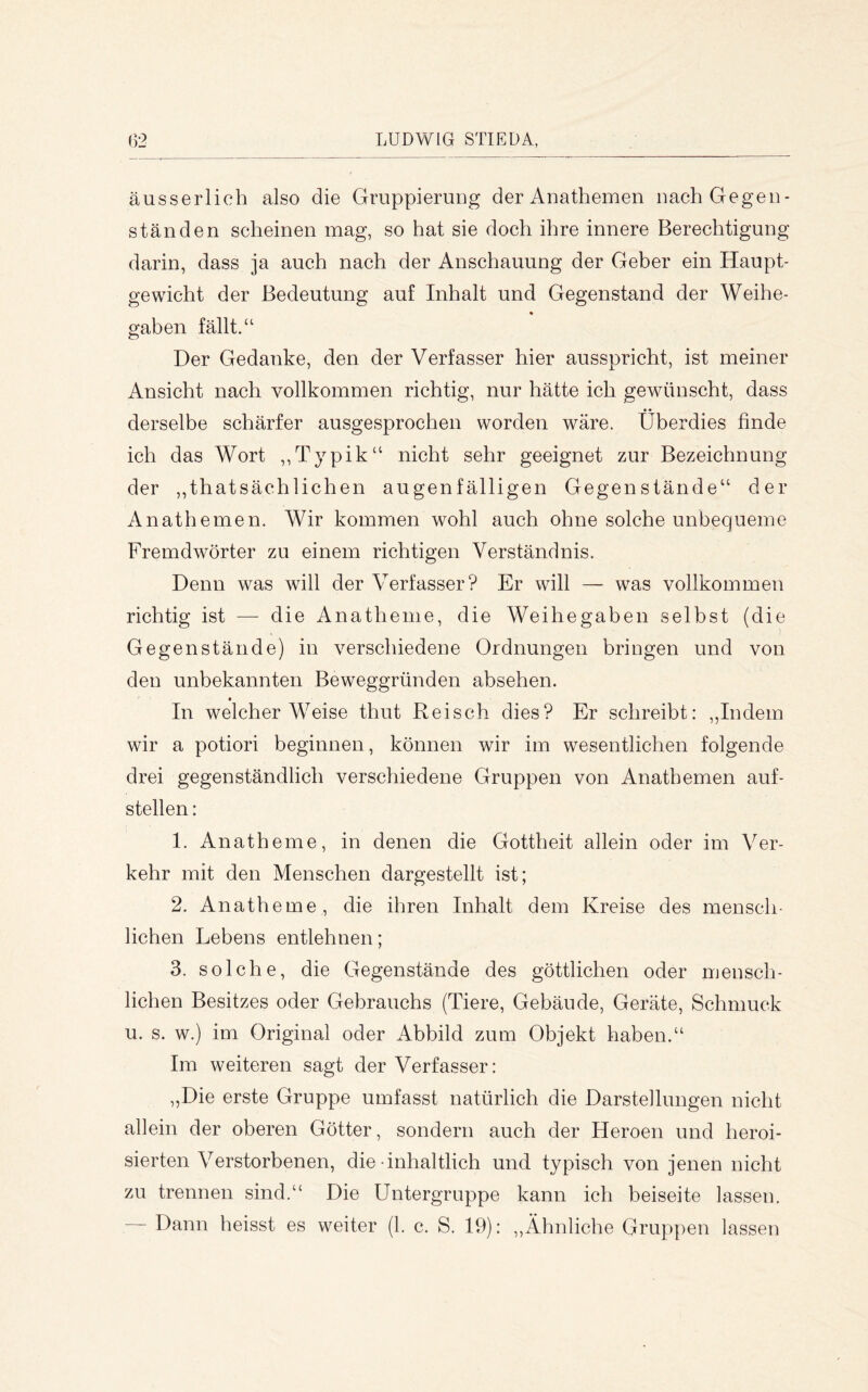 äusserlich also die Gruppierung der Anathemen nach Gegen- ständen scheinen mag, so hat sie doch ihre innere Berechtigung darin, dass ja auch nach der Anschauung der Geber ein Haupt- gewicht der Bedeutung auf Inhalt und Gegenstand der Weihe- gaben fällt.“ Der Gedanke, den der Verfasser hier ausspricht, ist meiner Ansicht nach vollkommen richtig, nur hätte ich gewünscht, dass derselbe schärfer ausgesprochen worden wäre. Überdies finde ich das Wort ,,Typik“ nicht sehr geeignet zur Bezeichnung der ,,thatsächlichen augenfälligen Gegenstände“ der Anathemen. Wir kommen wohl auch ohne solche unbequeme Fremdwörter zu einem richtigen Verständnis. Denn w^as will der Verfasser? Er will — was vollkommen richtig ist — die Anathenie, die Weihegaben selbst (die Gegenstände) in verschiedene Ordnungen bringen und von den unbekannten Beweggründen absehen. In welcher Weise thut Reisch dies? Er schreibt: ,,Indem wir a potiori beginnen, können wir im wesentlichen folgende drei gegenständlich verschiedene Gruppen von Anathemen auf- stellen : 1. Anatheme, in denen die Gottheit allein oder im Ver- kehr mit den Menschen dargestellt ist; 2. Anatheme, die ihren Inhalt dem Kreise des mensch- lichen Lebens entlehnen; 3. solche, die Gegenstände des göttlichen oder meusch- lichen Besitzes oder Gebrauchs (Tiere, Gebäude, Geräte, Schmuck u. s. w.) im Original oder Abbild zum Objekt haben.“ Im weiteren sagt der Verfasser: „Die erste Gruppe umfasst natürlich die Darstellungen nicht allein der oberen Götter, sondern auch der Heroen und heroi- sierten Verstorbenen, die-inhaltlich und typisch von jenen nicht zu trennen sind.“ Die Untergruppe kann ich beiseite lassen. Dann heisst es weiter (1. c. S. 19): ,,Ähnliche Gruppen lassen