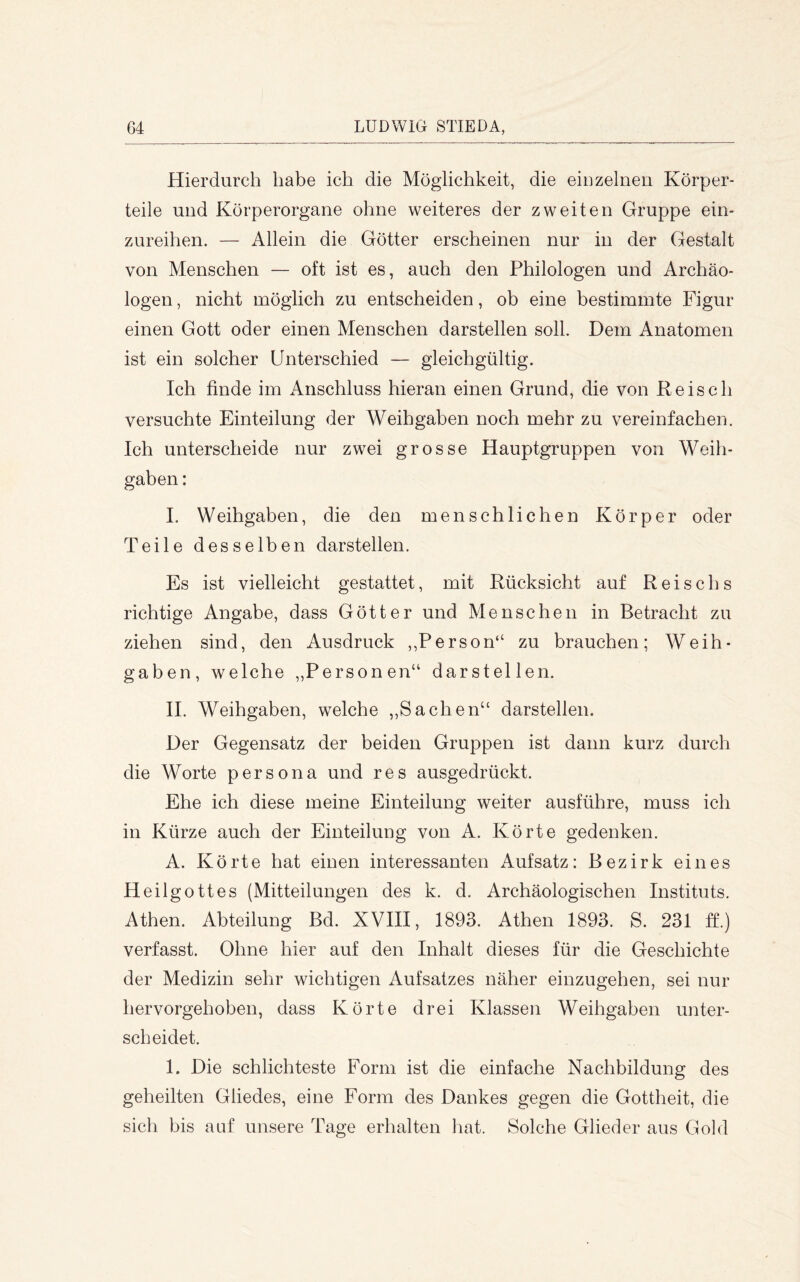 Hierdurch habe ich die Möglichkeit, die eiDzelnen Körper- teile und Körperorgane ohne weiteres der zweiten Gruppe ein- zureihen. — Allein die Götter erscheinen nur in der Gestalt von Menschen — oft ist es, auch den Philologen und Archäo- logen, nicht möglich zu entscheiden, ob eine bestimmte Figur einen Gott oder einen Menschen darstellen soll. Dem Anatomen ist ein solcher Unterschied — gleichgültig. Ich finde im iVnschluss hieran einen Grund, die von Keisch versuchte Einteilung der Weih gaben noch mehr zu vereinfachen. Ich unterscheide nur zwei grosse Hauptgruppen von Woih- gaben: I. Weihgaben, die den menschlichen Körper oder Teile desselben darstellen. Es ist vielleicht gestattet, mit Rücksicht auf Reischs richtige Angabe, dass Götter und Menschen in Betracht zu ziehen sind, den Ausdruck ,,Person“ zu brauchen; Weih- gaben, welche ,,Personen“ darstellen. II. Weihgaben, welche ,,Sachen“ darstellen. Der Gegensatz der beiden Gruppen ist dann kurz durch die Worte persona und res ausgedrückt. Ehe ich diese meine Einteilung weiter ausführe, muss ich in Kürze auch der Einteilung von A. Körte gedenken. A. Körte hat einen interessanten Aufsatz: Bezirk eines Heilgottes (Mitteilungen des k. d. Archäologischen Instituts. Athen. Abteilung Bd. XVIII, 1893. Athen 1893. S. 231 ff.) verfasst. Ohne hier auf den Inhalt dieses für die Geschichte der Medizin sehr wichtigen Aufsatzes näher einzugehen, sei nur hervorgehoben, dass Körte drei Klassen Weihgaben unter- scheidet. I. Die schlichteste Form ist die einfache Nachbildung des geheilten Gliedes, eine Form des Dankes gegen die Gottheit, die sich bis auf unsere Tage erhalten liat. Solche Glieder aus Gold