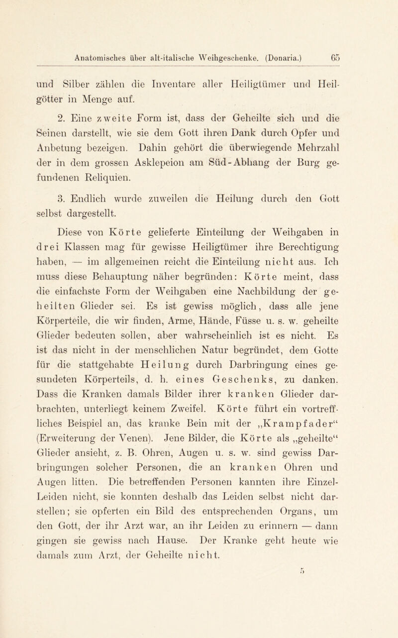 und Silber zählen die Inventare aller Heiligtümer und Heil- götter in Menge auf. 2. Eine zweite Form ist, dass der Geheilte sich und die Seinen darstellt, wie sie dem Gott ihren Dank durch Opfer und Anbetung bezeigen. Dahin gehört die überwiegende Mehrzahl der in dem grossen Asklepeion am Süd-Abhang der Burg ge- fundenen Reliquien. 3. Endlich wurde zuweilen die Heilung durch den Gott selbst dargestellt. Diese von Körte gelieferte Einteilung der Weihgaben in drei Klassen mag für gewisse Heiligtümer ihre Berechtigung haben, — im allgemeinen reicht die Einteilung nicht aus. Ich muss diese Behauptung näher begründen: Körte meint, dass die einfachste Form der Weihgaben eine Nachbildung der ge- heilten Glieder sei. Es ist gewiss möglich, dass alle jene Körperteile, die wir finden. Arme, Hände, Füsse u. s. w. geheilte Glieder bedeuten sollen, aber wahrscheinlich ist es nicht. Es ist das nicht in der menschlichen Natur begründet, dem Gotte für die stattgehabte Heilung durch Darbringung eines ge- sundeten Körperteils, d. h. eines Geschenks, zu danken. Dass die Kranken damals Bilder ihrer kranken Glieder dar- brachten, unterliegt keinem Zweifel. Körte führt ein vortreff- liches Beispiel an, das kranke Bein mit der ,,Krampfader“ (Erweiterung der Venen). Jene Bilder, die Körte als „geheilte“ Glieder ansieht, z. B. Ohren, Augen u. s. w. sind gewiss Dar- bringungen solcher Personen, die an kranken Ohren und Augen litten. Die betreffenden Personen kannten ihre Einzel- Leiden nicht, sie konnten deshalb das Leiden selbst nicht dar- stellen ; sie opferten ein Bild des entsprechenden Organs, um den Gott, der ihr Arzt war, an ihr Leiden zu erinnern — dann gingen sie gewiss nach Hause. Der Kranke geht heute wie damals zum Arzt, der Geheilte nicht.