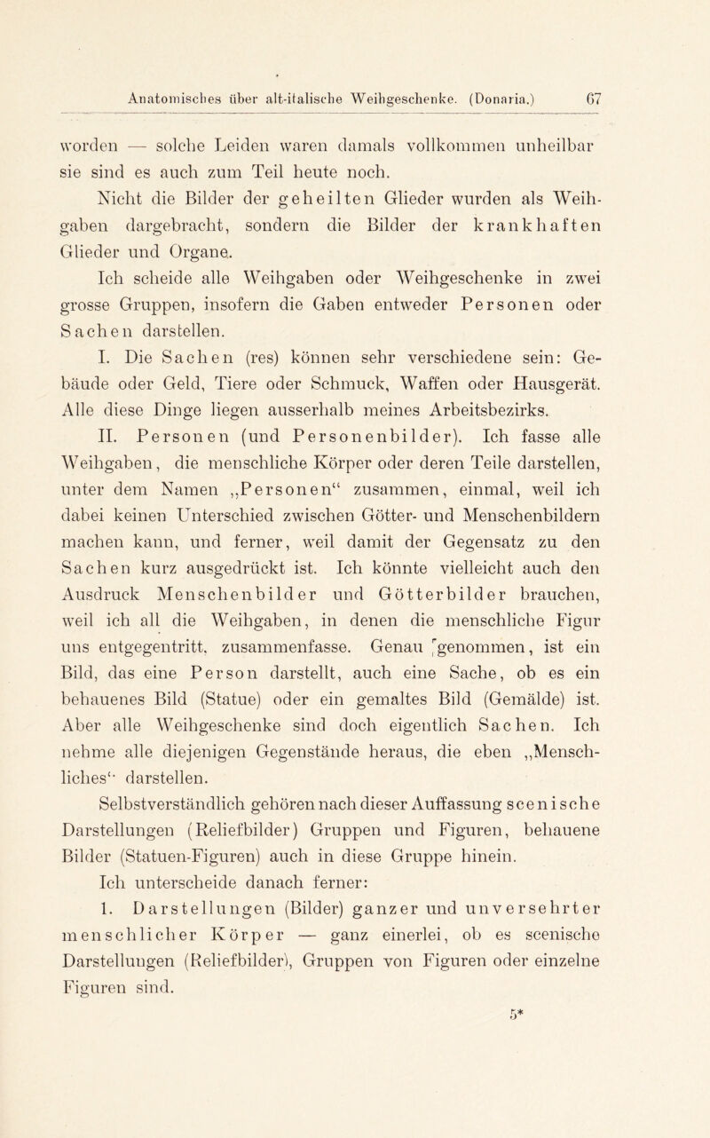 worden — solche Leiden waren damals vollkommen unheilbar sie sind es auch 7Aim Teil heute noch. Nicht die Bilder der geheilten Glieder wurden als Weih- gaben dargebracht, sondern die Bilder der krankhaften Glieder und Organe. Ich scheide alle Weihgaben oder Weihgeschenke in zw^ei grosse Gruppen, insofern die Gaben entweder Personen oder Sachen darsteilen. I. Die Sachen (res) können sehr verschiedene sein: Ge- bäude oder Geld, Tiere oder Schmuck, Waffen oder Hausgerät. Alle diese Dinge liegen ausserhalb meines Arbeitsbezirks. II. Personen (und Personenbilder). Ich fasse alle Weihgaben, die menschliche Körper oder deren Teile darstellen, unter dem Namen ,,Personen“ zusammen, einmal, weil ich dabei keinen Unterschied zwischen Götter- und Menschenbildern machen kann, und ferner, weil damit der Gegensatz zu den Sachen kurz ausgedrückt ist. Ich könnte vielleicht auch den Ausdruck Menschenbilder und Götterbilder brauchen, weil ich all die Weihgaben, in denen die menschliche Figur uns entgegentritt, zusammenfasse. Genau l'genommen, ist ein Bild, das eine Person darstellt, auch eine Sache, ob es ein behauenes Bild (Statue) oder ein gemaltes Bild (Gemälde) ist. Aber alle Weihgeschenke sind doch eigentlich Sachen. Ich nehme alle diejenigen Gegenstände heraus, die eben ,,Mensch- liches‘’ darstellen. Selbstverständlich gehören nach dieser Auffassung scenische Darstellungen (Reliefbilder) Gruppen und Figuren, behauene Bilder (Statuen-Figuren) auch in diese Gruppe hinein. Ich unterscheide danach ferner: 1. Darstellungen (Bilder) ganzer und unversehrter menschlicher Körper — ganz einerlei, ob es scenische Darstellungen (Reliefbilderi, Gruppen von Figuren oder einzelne Figuren sind.