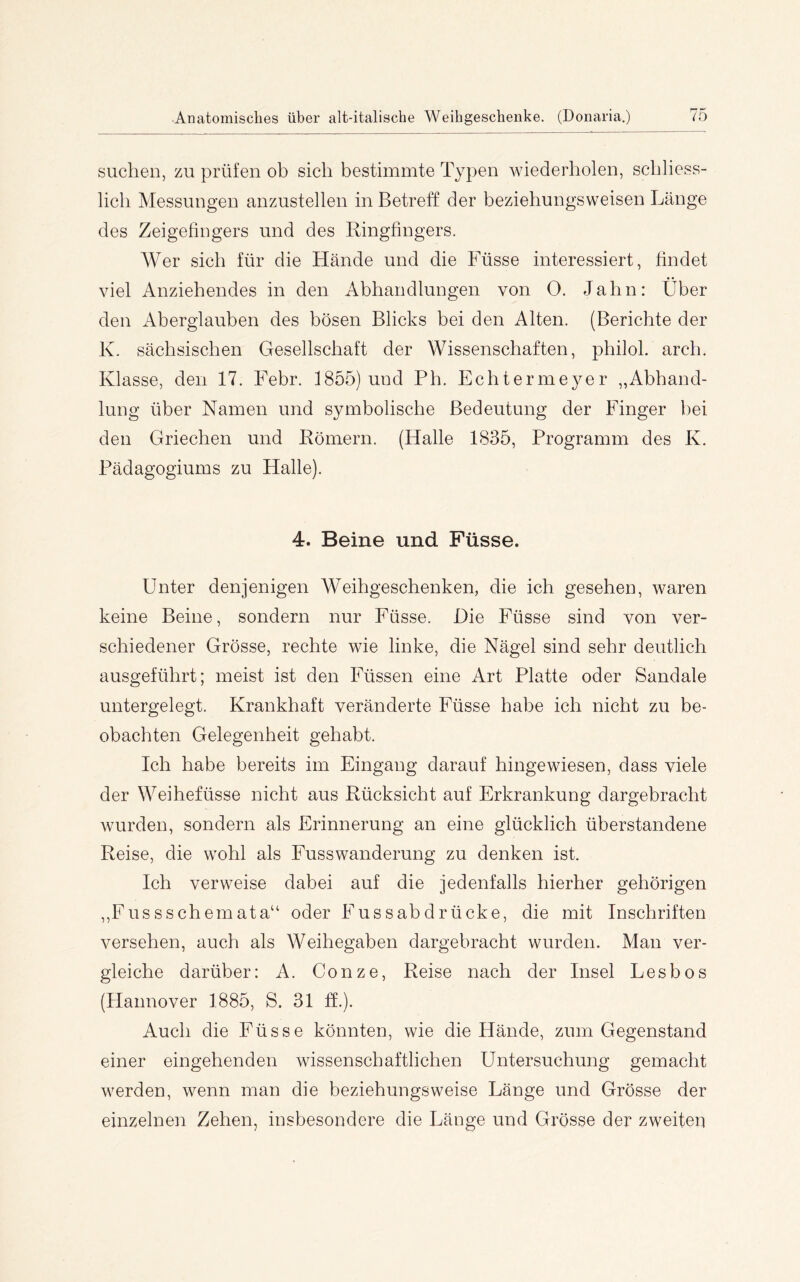suchen, zu prüfen ob sich bestimmte Typen wiederholen, schliess- lich Messungen anzustellen in Betreff der beziehungsweisen Länge des Zeigefingers und des Ringfingers. Wer sich für die Hände und die Füsse interessiert, findet viel Anziehendes in den Abhandlungen von 0. Jahn: Über den Aberglauben des bösen Blicks bei den Alten. (Berichte der K. sächsischen Gesellschaft der Wissenschaften, philol. arch. Klasse, den 17. Febr. 1855) und Ph. Echterme^mr „Abhand- lung über Namen und symbolische Bedeutung der Finger bei den Griechen und Römern. (Halle 1835, Programm des K. Pädagogiums zu Halle). 4. Beine und Füsse. Unter denjenigen Weihgeschenken, die ich gesehen, waren keine Beine, sondern nur Füsse. Die Füsse sind von ver- schiedener Grösse, rechte wie linke, die Nägel sind sehr deutlich ausgeführt; meist ist den Füssen eine Art Platte oder Sandale untergelegt. Krankhaft veränderte Füsse habe ich nicht zu be- obachten Gelegenheit gehabt. Ich habe bereits im Eingang darauf hingewiesen, dass viele der Weihefüsse nicht aus Rücksicht auf Erkrankung dargebracht wurden, sondern als Erinnerung an eine glücklich überstandene Reise, die wohl als Fusswanderung zu denken ist. Ich verweise dabei auf die jedenfalls hierher gehörigen ,,Fussschemata“ oder Fussabdrücke, die mit Inschriften versehen, auch als Weihegaben dargebracht wurden. Man ver- gleiche darüber: A. Conze, Reise nach der Insel Lesbos (Hannover 1885, S. 31 ff.). Auch die Füsse könnten, wie die Hände, zum Gegenstand einer eingehenden wissenschaftlichen Untersuchung gemacht werden, wenn man die beziehungsweise Länge und Grösse der einzelnen Zehen, insbesondere die Länge und Grösse der zweiten