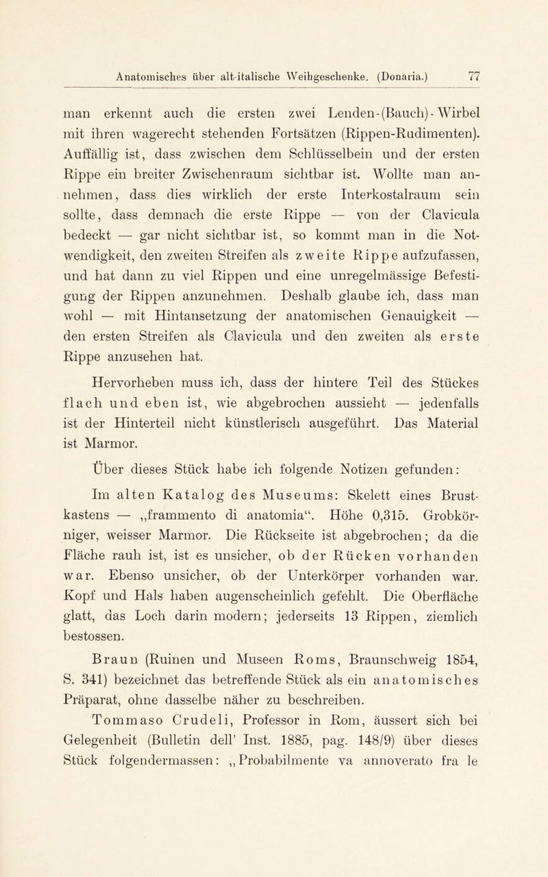 man erkennt auch die ersten zwei Lenden-(Bauch)-Wirbel mit ihren wagerecht stehenden Fortsätzen (Rippen-Rudimenten). Auffällig ist, dass zwischen dem Schlüsselbein und der ersten Rippe ein breiter Zwischenraum sichtbar ist. Wollte man an- nehmen , dass dies wirklich der erste Interkostalraum sein sollte, dass demnach die erste Rippe — von der Clavicula bedeckt —■ gar nicht sichtbar ist, so kommt man in die Not- wendigkeit, den zweiten Streifen als zweite Rippe aufzufassen, und hat dann zu viel Rippen und eine unregelmässige Befesti- gung der Rippen anzunehmen. Deshalb glaube ich, dass man W’ohl — mit Hintansetzung der anatomischen Genauigkeit — den ersten Streifen als Clavicula und den zweiten als erste Rippe anzusehen hat. Hervorheben muss ich, dass der hintere Teil des Stückes flach und eben ist, wie abgebrochen aussieht — jedenfalls ist der Hinterteil nicht künstlerisch ausgeführt. Das Material ist Marmor. Über dieses Stück habe ich folgende Notizen gefunden: Im alten Katalog des Museums: Skelett eines Brust- kastens — „frammento di anatomia“. Höhe 0,315. Grobkör- niger, weisser Marmor. Die Rückseite ist abgebrochen; da die Fläche rauh ist, ist es unsicher, ob der Rücken vorhanden war. Ebenso unsicher, ob der Unterkörper vorhanden war. Kopf und Hals haben augenscheinlich gefehlt. Die Oberfläche glatt, das Loch darin modern; jederseits 13 Rippen, ziemlich bestossen. Braun (Ruinen und Museen Roms, Braunschweig 1854, S. 341) bezeichnet das betreffende Stück als ein anatomisches Präparat, ohne dasselbe näher zu beschreiben. Tommaso Crudeli, Professor in Rom, äussert sich bei Gelegenheit (Bulletin delP Inst. 1885, pag. 148/9) über dieses Stück folgendermassen: „ Probabilmente va annoverato fra le