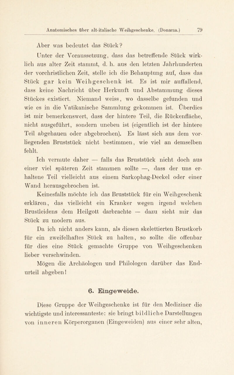 Aber was bedeutet das Stück? Unter der Voraussetzung, dass das betreffende Stück wirk- lich aus alter Zeit stammt, d, h. aus den letzten Jahrhunderten der vorchristlichen Zeit, stelle ich die Behauptung auf, dass das vStück gar kein Weihgeschenk ist. Es ist mir auffallend, dass keine Nachricht über Herkunft und Abstammung dieses Stückes existiei’t. Niemand weiss, wo dasselbe gefunden und wie es in die Vatikanische Sammlung gekommen ist. Überdies ist mir bemerkenswert, dass der hintere Teil, die Rückenfläche, nicht ausgeführt, sondern uneben ist (eigentlich ist der hintere Teil abgebauen oder abgebrochen). Es lässt sich aus dem vor- liegenden Bruststück nicht bestimmen, wie viel an demselben fehlt. Ich vermute daher — falls das Bruststück nicht doch aus einer viel späteren Zeit stammen sollte —, dass der uns er- haltene Teil vielleicht aus einem Sarkophag-Deckel oder einer Wand herausgebrochen ist. Keinesfalls möchte ich das Bruststück für ein Weihgeschenk erklären, das vielleicht ein Kranker wegen irgend welchen Brustleidens dem Heilgott darbrachte — dazu sieht mir das Stück zu modern aus. Da ich nicht anders kann, als diesen skelettierten Brustkorb für ein zweifelhaftes 'Stück zu halten, so sollte die offenbar für dies eine Stück gemachte Gruppe von Weihgeschenken lieber verschwinden. Mögen die Archäologen und Philologen darüber das End- urteil abgeben! 6. Eingeweide. Diese Gruppe der Weihgeschenke ist für den Mediziner die wichtigste und interessanteste: sie bringt bildliche Darstellungen von inneren Körperorganen (Eingeweiden) aus einer sehr alten.