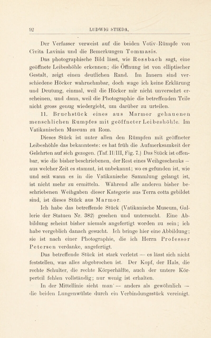 Der Verfasser verweist auf die beiden Votiv-Rümpfe von Civita Lavinia und die Bemerkungen Tommasis. Das photographische Bild lässt, wie Rossbach sagt, eine geöffnete Leibeshöhle erkennen; die Öffnung ist von elliptischer Gestalt, zeigt einen deutlichen Rand. Im Innern sind ver- schiedene Höcker wahrnehmbar, doch wage ich keine Erklärung und Deutung, einmal, weil die Höcker mir nicht unversehrt er- scheinen, und dann, weil die Photographie die betreffenden Teile nicht gross genug wiedergiebt, um darüber zu urteilen. 11. Bruchstück eines aus Marmor gehauenen menschlichen Rumpfes mit geöffneter Leibeshöhle. Im Vatikanischen Museum zu Rom. Dieses Stück ist unter allen den Rümpfen mit geöffneter Leibeshöhle das bekannteste: es hat früh die Aufmerksamkeit der Gelehrten auf sich gezogen. (Taf. II/IlI, Fig. 7.) Das Stück ist offen- bar, wie die bisher beschriebenen, der Rest eines Weihgeschenks — aus welcher Zeit es stammt, ist unbekannt; wo es gefunden ist, wie und seit wann es in die Vatikanische Sammlung gelangt ist, ist nicht mehr zu ermitteln. Während alle anderen bisher be- schriebenen Weihgaben dieser Kategorie aus Terra cotta gebildet sind, ist dieses Stück aus Marmor. Ich habe das betreffende Stück (Vatikanische Museum, Gal- lerie der Statuen Nr. 382) gesehen und untersucht. Eine Ab- bildung scheint bisher niemals angefertigt worden zu sein; ich habe vergeblich danach gesucht. Ich bringe hier eine Abbildung; sie ist nach einer Photographie, die ich Herrn Professor Petersen verdanke, angefertigt. Das betreffende Stück ist stark verletzt — es lässt sich nicht feststellen, was alles abgebrochen ist. Der Kopf, der Plals, die rechte Schulter, die rechte Körperhälfte, auch der untere Kör- perteil fehlen vollständig; nur wenig ist erhalten. In der Mittellinie sieht man’— anders als gewöhnlich — die beiden Lungenwülste durch ein erbindungsstück vereinigt.