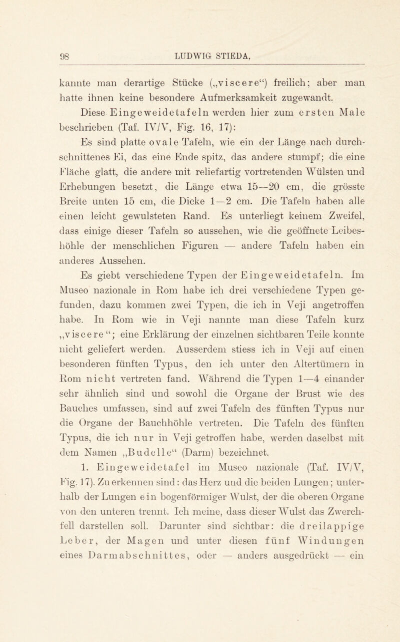 kannte man derartige Stücke (,,viscere“) freilich; aber man hatte ihnen keine besondere Aufmerksamkeit zugewandt. Diese Eingeweidetafeln werden hier zum ersten Male beschrieben (Tal IV/V, Fig. 16, 17): Es sind platte ovale Tafeln, wie ein der Länge nach durch- schnittenes Ei, das eine Ende spitz, das andere stumpf; die eine Fläche glatt, die andere mit reliefartig vortretenden Wülsten und Erhebungen besetzt, die Länge etwa 15—20 cm, die grösste Breite unten 15 cm, die Dicke 1 — 2 cm. Die Tafeln haben alle einen leicht gewulsteten Rand. Es unterliegt keinem Zweifel, dass einige dieser Tafeln so aussehen, wie die geöffnete Leibes- höhle der menschlichen Figuren — andere Tafeln haben ein anderes Aussehen. Es giebt verschiedene Typen der Eingeweide tafeln. Im Museo nazionale in Rom habe ich drei verschiedene Typen ge- funden, dazu kommen zwei Typen, die ich in Veji angetroffen habe. In Rom wie in Veji nannte man diese Tafeln kurz ,,viscere eine Erklärung der einzelnen sichtbaren Teile konnte nicht geliefert werden. Ausserdem stiess ich in Veji auf einen besonderen fünften Typus, den ich unter den Altertümern in Rom nicht vertreten fand. Während die Typen 1—4 einander sehr ähnlich sind und sowohl die Organe der Brust wie des Bauches umfassen, sind auf zwei Tafeln des fünften Typus nur die Organe der Bauchhöhle vertreten. Die Tafeln des fünften Typus, die ich nur in Veji getroffen habe, werden daselbst mit dem Namen ,,Budelle“ (Darm) bezeichnet. L Eingeweidetafel im Museo nazionale (Taf. IV/V, Fig. ] 7). Zu erkennen sind: das Herz und die beiden Lungen; unter- halb der Lungen ein bogenförmiger Wulst, der die oberen Organe von den unteren trennt. Ich meine, dass dieser Wulst das Zwerch- fell darstellen soll. Darunter sind sichtbar: die dreilappige Leber, der Magen und unter diesen fünf W i n d u n g e n eines Darmabschnittes, oder — anders ausgedrückt — ein