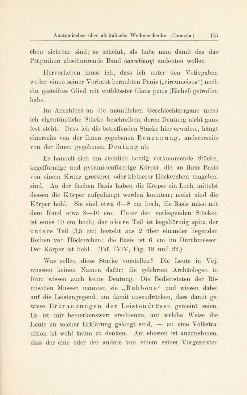 eben sichtbar sind; es scheint, als habe man damit das das Präputium absebnürende Band [Kvvodea{.iri) andeuten wollen. Hervorbeben muss ich, dass ich unter den Votivgaben weder einen seiner Vorhaut beraubten Penis („circumcisus“) noch ein gesteiftes Glied mit entblösster Glans penis (Eichel) getroffen habe. Im Anschluss an die männlichen Geschlechtsorgane muss ich eigentümliche Stücke beschreiben, deren Deutung nicht ganz fest steht. Dass ich die betreffenden Stücke hier erwähne, hängt einerseits von der ihnen gegebenen Benennung, andererseits von der ihnen gegebenen Deutung ab. Es handelt sich um ziemlich häufig vorkommende Stücke, kegelförmige und pyramidunförmige Körper, die an ihrer Basis von einem Kranz grösserer oder kleinerer Höckerchen umgeben sind. An der flachen Basis haben die Körper ein Loch, mittelst dessen die Körper aufgehängt werden konnten; meist sind die Körper hohl. Sie sind etwa 6—8 cm hoch, die Basis misst mit dem Rand etwa 8—10 cm. Unter den vorliegenden Stücken ist eines 10 cm hoch; der obere Teil ist kegelförmig spitz, der untere Teil (3,5 cm) besteht aus 2 über einander liegenden Reihen von Höckerchen; die Basis ist 6 cm im Durchmesser. Der Körper ist hohl. (Taf. IV/V, Fig. 18 und 22.) Was sollen diese Stücke vorstellen? Die Leute in Veji wussten keinen Namen dafür; die gelehrten Archäologen in Rom wissen auch keine Deutung. Die Bediensteten der Rö- mischen Museen nannten sie ,,Bubbone“ und wiesen dabei auf die Leistengegend, um damit auszudrücken, dass damit ge- wisse Erkrankungen der Leistendrüsen gemeint seien. Es ist mir bemerkenswert erschienen, auf w^elche Weise die Leute zu solcher Erklärung gelangt sind, — an eine Volkstra- dition ist wohl kaum zu denken. Am ehesten ist anzunehmen, dass der eine oder der andere von einem seiner Vorgesetzten